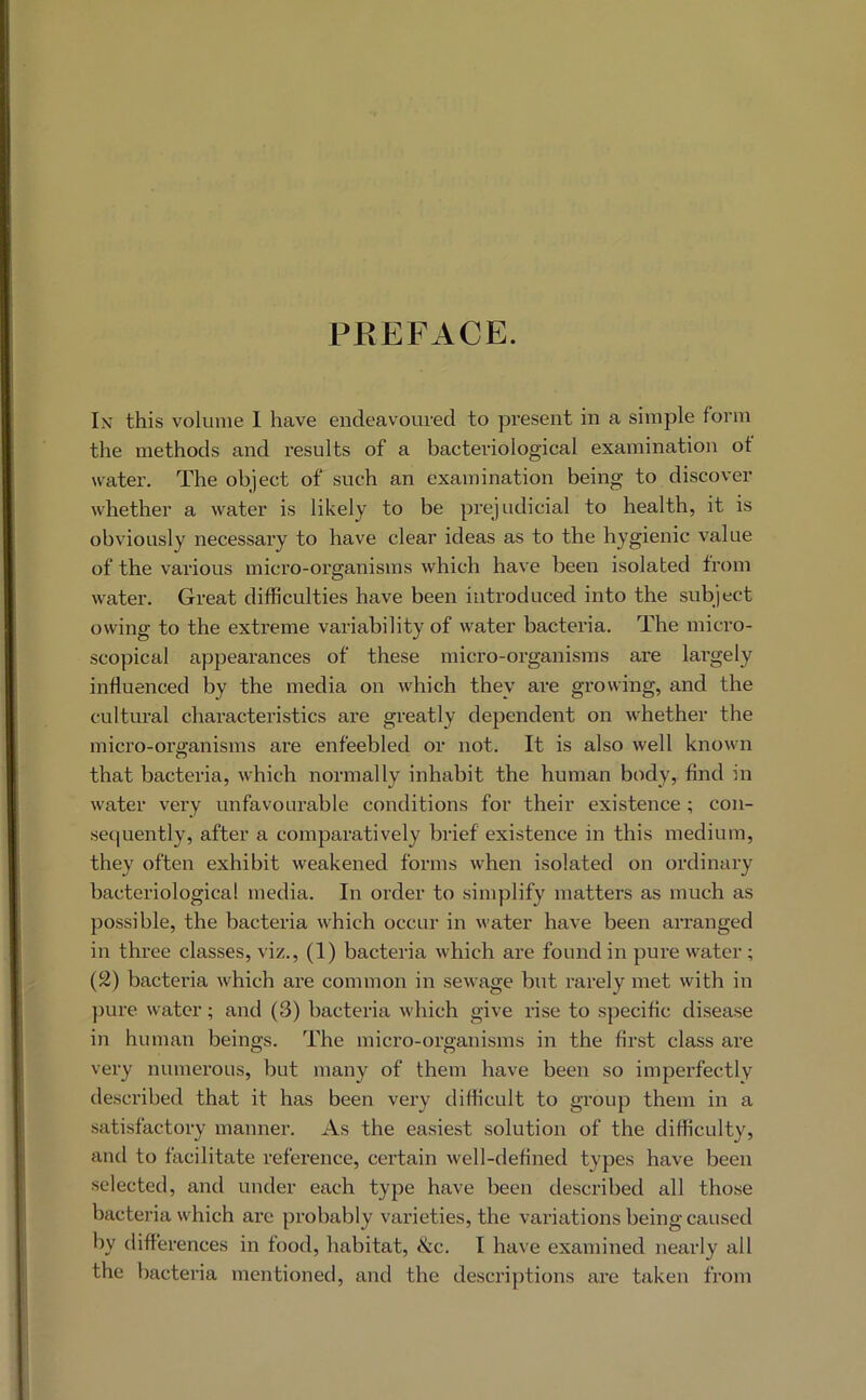 PEEFACE. In this volume I have endeavoured to present in a simple form the methods and results of a bacteriological examination of water. The object of such an examination being to discover whether a water is likely to be prejudicial to health, it is obviously necessai’y to have clear ideas as to the hygienic value of the various micro-organisms which have been isolated from water. Great difficulties have been introduced into the subject owing to the extreme variability of water bacteria. The micro- scopical appearances of these micro-organisms are largely influenced by the media on which they are growing, and the cultural characteristics are greatly dependent on whether the micro-organisms are enfeebled or not. It is also well known that bacteria, which normally inhabit the human body, find in water vei’y unfavourable conditions for their existence ; con- sec|uently, after a comparatively brief existence in this medium, they often exhibit weakened forms when isolated on ordinary bacteriological media. In order to simplify matters as much as possible, the bacteria which occur in water have been arranged in three classes, viz., (1) bacteria which are found in pure water; (2) bacteria which are common in sewage but rarely met with in })ure water; and (3) bacteria which give rise to specific disease in human beings. The micro-organisms in the first class are very numerous, but many of them have been so imperfectly described that it has been very difficult to group them in a satisfactory manner. As the easiest solution of the difficulty, and to facilitate reference, certain well-defined types have been selected, and under each type have been described all those bacteria which are probably varieties, the variations being caused by differences in food, habitat, &c. I have examined nearly all the bacteria mentioned, and the descriptions are taken from