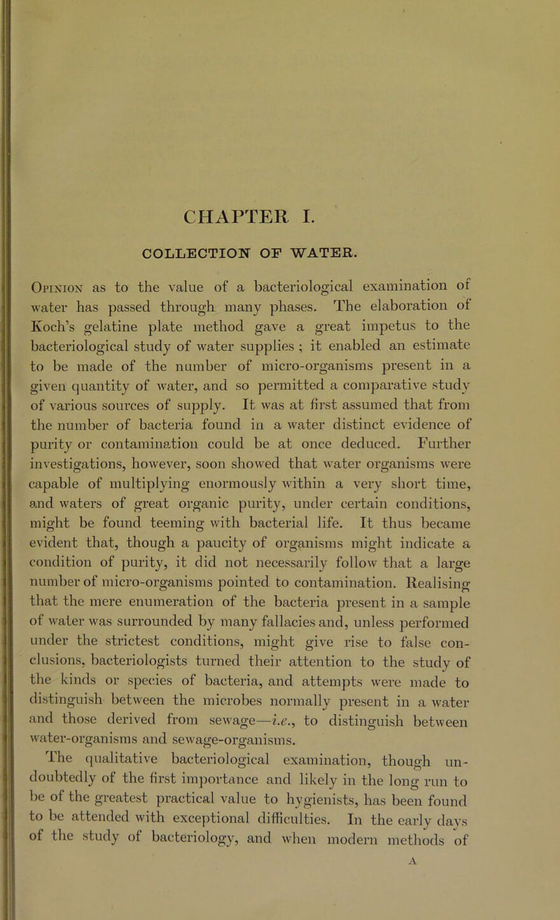 COLIjECTION of water, Opixion as to the value of a bacteriological examination of water has passed through many phases. The elaboration of Koch’s gelatine plate method gave a great impetus to the bacteriological study of water supplies ; it enabled an estimate to be made of the number of micx’o-organisms present in a given quantity of water, and so permitted a comparative study of various sources of supply. It was at first assumed that from the number of bacteria found in a water distinct evidence of pui’ity or contamination could be at once deduced. Further investigations, however, soon showed that water organisms were capable of multiplying enormously within a very short time, and waters of great organic purity, under certain conditions, might be found teeming with bacterial life. It thus became evident that, though a paucity of organisms might indicate a condition of purity, it did not necessarily follow that a large number of micro-organisms pointed to contamination. Realising that the mere enumeration of the bacteria present in a sample of water was surrounded by many fallacies and, unless performed under the strictest conditions, might give rise to false con- clusions, bacteriologists turned their attention to the study of the kinds or species of bacteria, and attempts were made to distinguish between the microbes normally present in a water and those derived from sewage—he., to distinguish between water-organisms and sewage-organisms. The cjualitative bacteriological examination, though un- doubtedly of the first importance and likely in the long run to be of the greatest practical value to hygienists, has been found to be attended with exceptional difficulties. In the early days of the study of bacteriology, and when modern methods of A