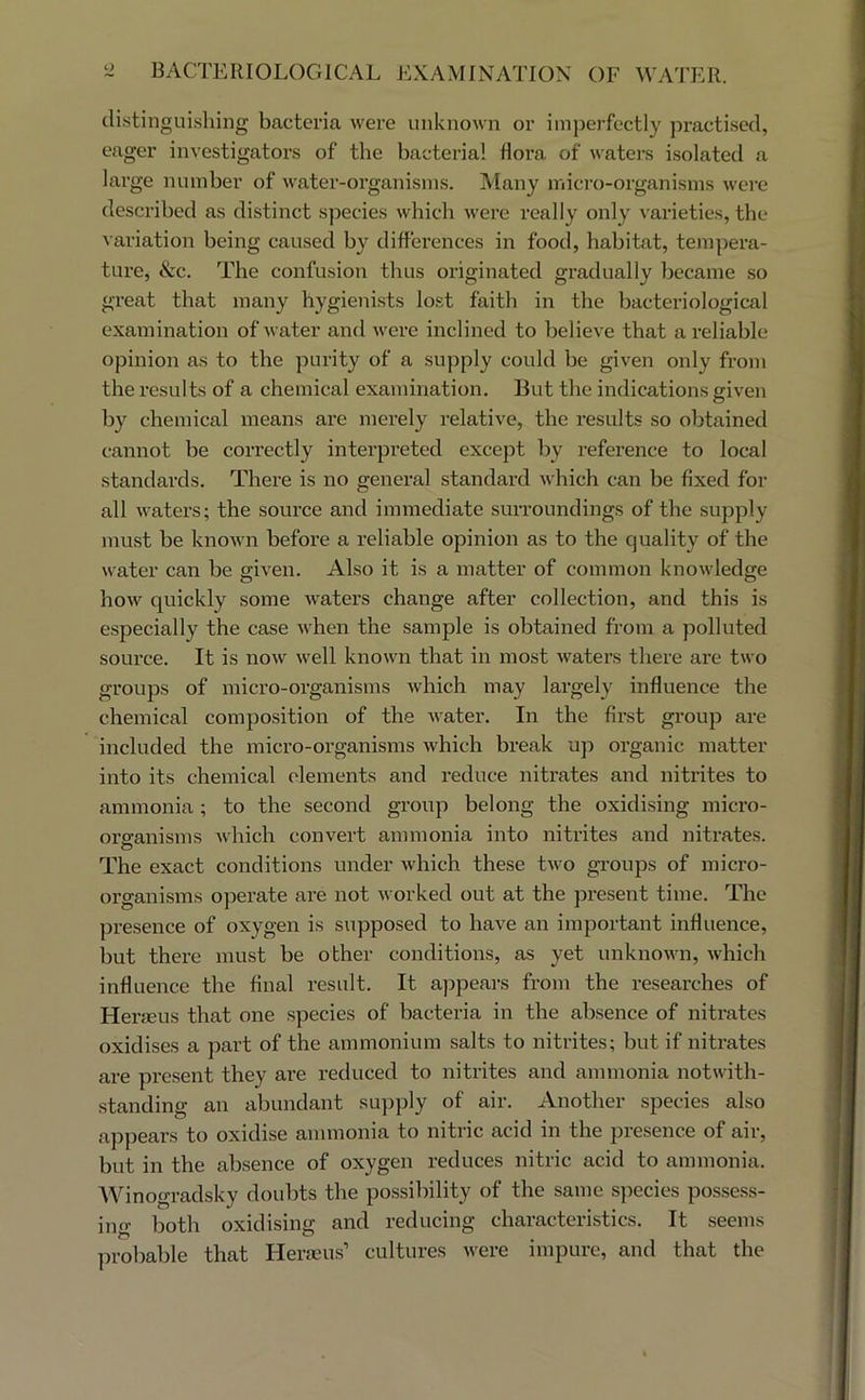 distingui.sliing bacteria were unknown or imperfectly practised, eager investigators of the bacterial flora of waters isolated a large number of water-organisms. IViany micro-organisms wei'e described as distinct species which were really only varieties, the variation being caused by differences in food, habitat, tempera- ture, &c. The confusion thus originated gradually became so great that many hygienists lost faith in the bacteriological examination of water and wei’e inclined to believe that a reliable opinion as to the purity of a supply could be given only from the results of a chemical examination. But the indications given by chemical means are merely relative, the results so obtained cannot be correctly interpreted except by reference to local standards. There is no general standard which can be fixed for all waters; the source and immediate surroundings of the supply must be known before a reliable opinion as to the quality of the water can be given. Also it is a matter of common knowledge how quickly some waters change after collection, and this is especially the case when the sample is obtained from a polluted source. It is now well known that in most waters there are two groups of micro-organisms which may largely influence the chemical composition of the water. In the first group are included the micro-organisms which break up organic matter into its chemical elements and reduce nitrates and nitrites to ammonia; to the second group belong the oxidising micro- organisms which convert ammonia into nitrites and nitrates. O The exact conditions under which these two gi-oups of micro- organisms operate are not worked out at the present time. The presence of oxygen is supposed to have an important influence, but there must be other conditions, as yet unknown, which influence the final result. It appears from the researches of Heraeus that one species of bacteria in the absence of nitrates oxidises a part of the ammonium salts to nitrites; but if nitrates are present they are reduced to nitrites and ammonia notwith- standing an abundant sujiply of air. Another species also appears to oxidise ammonia to nitric acid in the presence of air, but in the absence of oxygen reduces nitric acid to ammonia. AVinogradsky doubts the possibility of the same species possess- ino- both oxidising and reducing characteristics. It seems probable that Herseus’ cultures were impure, and that the
