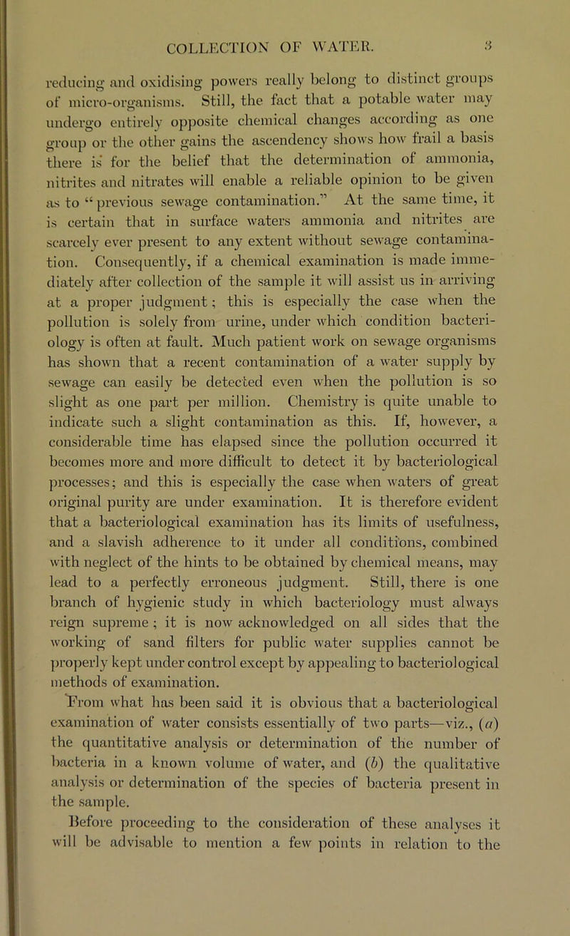 reducing’ and oxidising powers I’eally belong to distinct groups of inici’o-organisins. Still, the fact that a potable water may undergo entirely opposite chemical changes according as one group or the other gains the ascendency shows how frail a basis there is for the belief that the determination of ammonia, nitrites and nitrates will enable a reliable opinion to be given as to “ previous sewage contamination.” At the same time, it is certain that in surface waters ammonia and nitrites are scarcely ever present to any extent without sewage contamina- tion. Con.sequently, if a chemical examination is made imme- diately after collection of the sample it will assist us in arriving at a proper judgment; this is especially the case when the pollution is solely from urine, under which condition bacteri- ology is often at fault. Much patient work on sewage organisms has shown that a recent contamination of a water supply by sewage can easily be detected even when the pollution is so slight as one part per million. Chemistry is quite unable to indicate such a slight contamination as this. If, however, a considerable time has elapsed since the pollution occurred it becomes more and more difficult to detect it by bacteriological processes; and this is especially the case when waters of great original purity are under examination. It is therefore evident that a bacteriological examination has its limits of usefulness, and a slavish adherence to it under all conditions, combined with neglect of the hints to be obtained by chemical means, may lead to a perfectly ei’roneous judgment. Still, there is one branch of hygienic study in which bacteriology must always reign supreme ; it is now acknowledged on all sides that the working of sand filters for public water supplies cannot be properly kept under control except by appealing to bacteriological methods of examination. From what has been said it is obvious that a bacteriological examination of water consists essentially of two parts—viz., (a) the quantitative analysis or determination of the number of bacteria in a known volume of water, and (b) the qualitative analy.sis or determination of the species of bacteria present in the .sample. before proceeding to the consideration of these analyses it will be advisable to mention a few points in relation to the