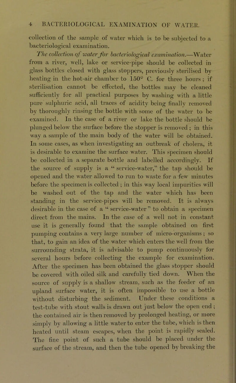 1 4 BACTERIOLOGICAL EXAMINATION OF WATER. I collection of the sample of water which is to he subjected to a ' bacteriological examination. i The collection of xcater for hacteriolog'ical examination.—Water from a river, well, lake or service-pipe .should be collected in glass bottles closed with glass stoppers, previously sterilised by heating in the hot-air chamber to 150° C. for three hours ; if •sterilisation cannot be effected, the bottles may be cleaned ' sufficiently for all practical purposes by washing with a little pure sulphuric acid, all traces of acidity being finally removed by thoroughly rinsing the bottle with some of the water to be j examined. In the case of a river or lake the bottle should be ; plunged below the surface before the stopper is removed ; in this i way a sample of the main body of the water will be obtained. : In some cases, as when investigating an outbreak of cholera, it ^ is desirable to examine the surface water. This specimen should be collected in a separate bottle and labelled accordingly. If ^ the source of supply is a “ service-water,” the tap should be ■ opened and the water allowed to run to waste for a few minutes before the specimen is collected ; in this way local impurities will be washed out of the tap and the water which has been ; standing in the service-pipes will be removed. It is always r desirable in the case of a “ service-water ” to obtain a specimen direct from the mains. In the case of a well not in constant '■ use it is generally found that the sample obtained on first pumping contains a very large number of micro-organisms; so that, to gain an idea of the water which enters the well from the surrounding strata, it is advisable to pump continuously for several hours before collecting the example for examination. After the specimen has been obtained the glass stopper should J be covered with oiled silk and carefully tied down. When the ' source of supply is a shallow stream, such as the feeder of an upland surface water, it is often impossible to use a bottle without disturbing the sediment. Under these conditions a test-tube with stout walls is drawn out just below the open end ; the contained air is then removed by prolonged heating, or more simply by allowing a little water to enter the tube, which is then heated until steam escapes, when the point is rapidly sealed. The fine point of such a tube should be placed under the surffice of the stream, and then the tube opened by breaking the