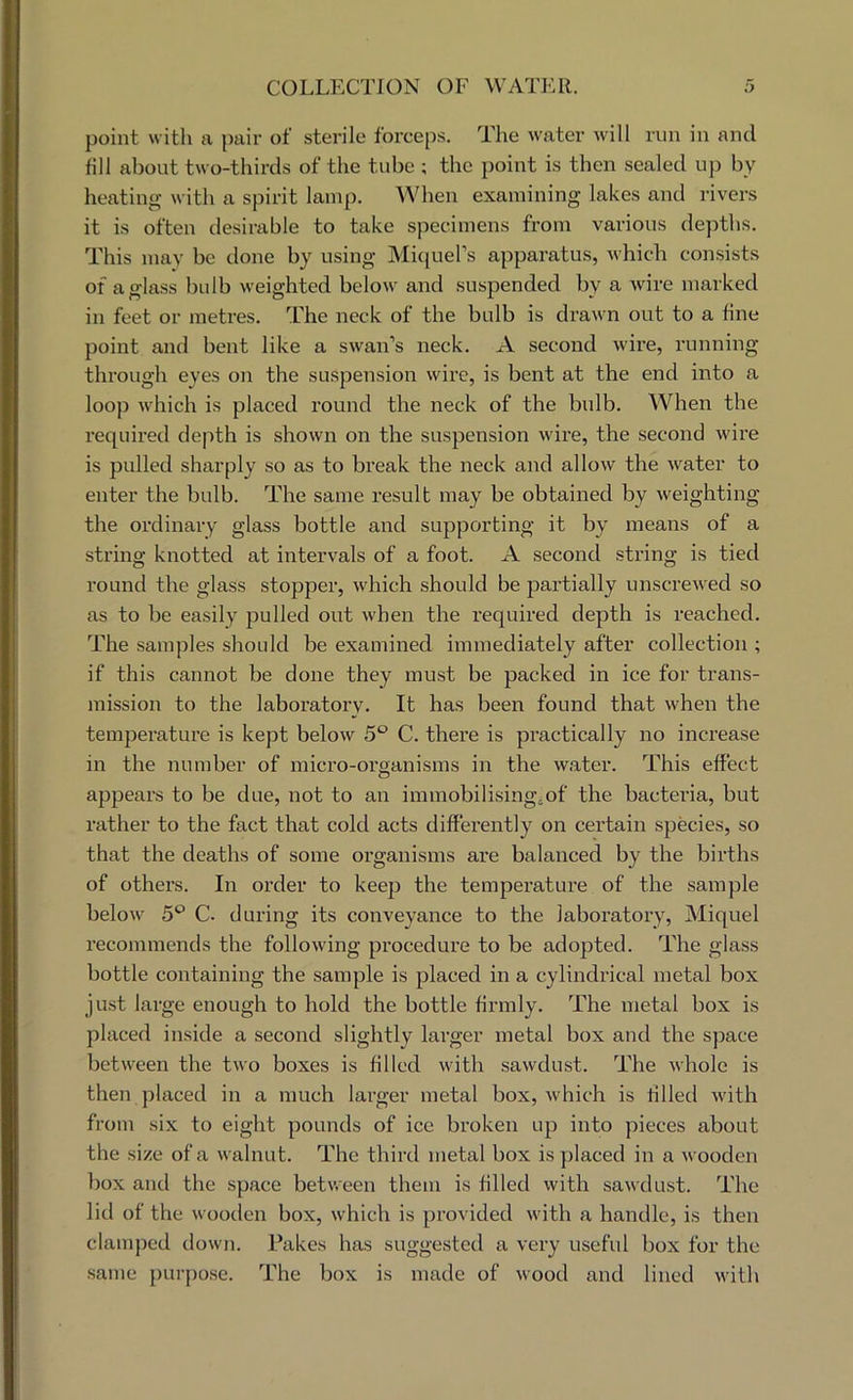 point with a pair of sterile forceps. The water will run in and fill about two-thirds of the tid)c ; the point is then sealed up by heating with a spirit lamp. When examining lakes and rivers it is often desirable to take specimens from various depths. This may be done by using MiciuePs apparatus, which consists of a glass hulb weighted below and suspended by a wire marked in feet or metres. The neck of the bulb is drawn out to a fine point and bent like a swan’s neck. A second wire, running through eyes on the suspension wire, is bent at the end into a loop which is placed round the neck of the bidb. When the required depth is shown on the suspension wii-e, the second wire is pulled sharply so as to break the neck and allow the water to enter the bulb. The same result may be obtained by weighting the ordinary glass bottle and supporting it by means of a string knotted at intervals of a foot. A second string is tied round the glass stopper, which should be partially unscrewed so as to be easily pulled out when the required depth is reached. The samples should be examined immediately after collection ; if this cannot be done they must be packed in ice for trans- mission to the laboratory. It has been found that when the temperature is kept below 5‘^ C. there is practically no increase in the number of micro-organisms in the water. This effect appears to be due, not to an immobilising;of the bactei’ia, but rather to the fact that cold acts differently on certain species, so that the deaths of some organisms are balanced by the births of others. In order to keep the temperature of the sample below 5^ C. during its conveyance to the laboratory, Miquel recommends the following procedure to be adopted. The glass bottle containing the sample is placed in a cylindrical metal box just large enough to hold the bottle firmly. The metal box is placed inside a second slightly larger metal box and the space between the two boxes is filled with sawdust. The whole is then placed in a much larger metal box, which is tilled with from six to eight pounds of ice broken up into pieces about the size of a walnut. The third metal box is placed in a wooden box and the space between them is filled with sawdust. The lid of the wooden box, which is provided with a handle, is then clamped down. Takes has suggested a very useful box for the same })urpose. The box is made of wood and lined with