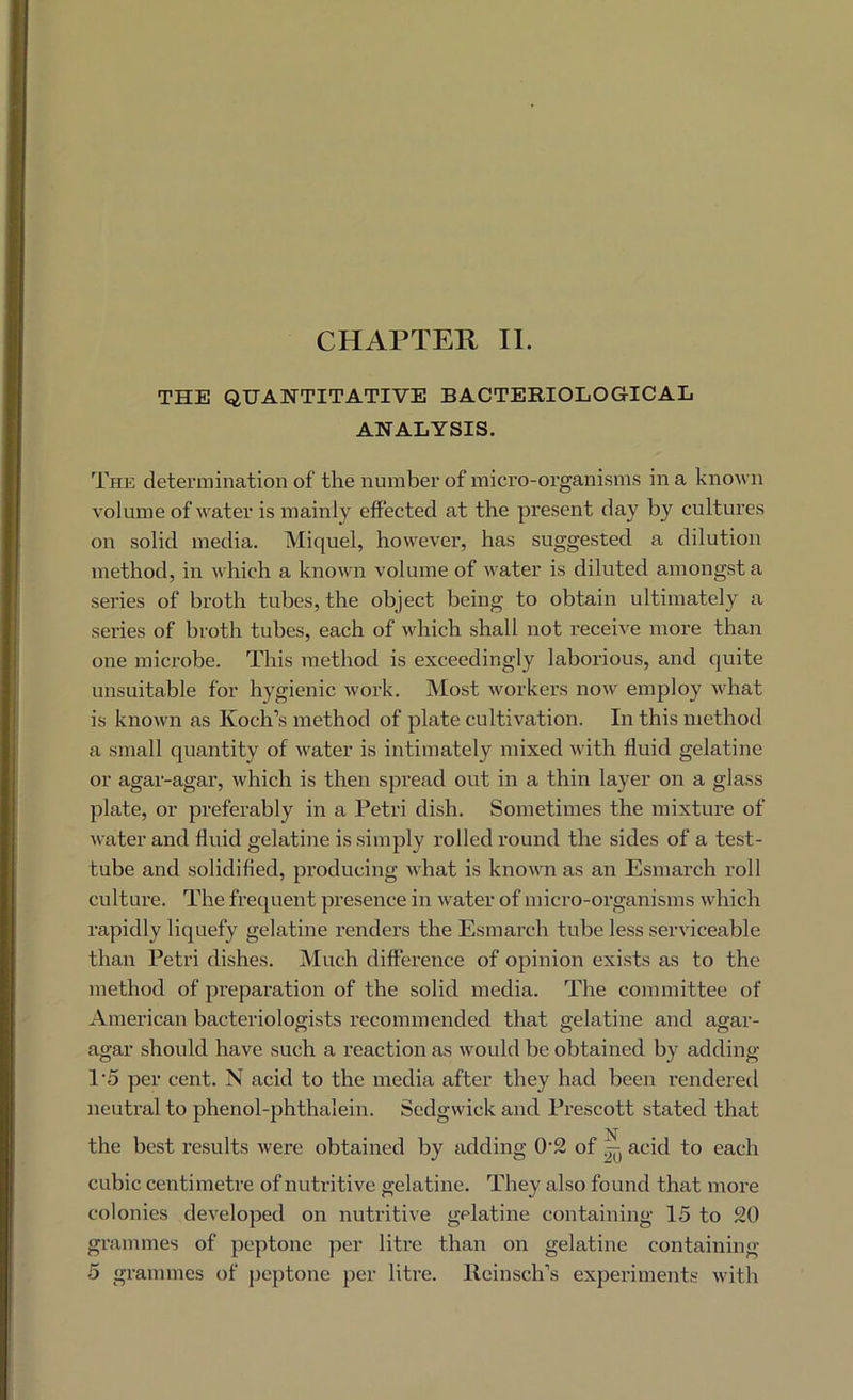 THE QUANTITATIVE BACTERIOLOGICAIi ANALYSIS. The determination of the number of micro-organisms in a known volume of Avater is mainly effected at the present day by cultures on solid media. Miquel, however, has suggested a dilution method, in Avhich a knoAvn volume of Avater is diluted amongst a series of broth tubes, the object being to obtain ultimately a series of broth tubes, each of Avhich shall not receiA^e more than one microbe. This method is exceedingly laborious, and quite unsuitable for hygienic Avork. Most Avorkers noAV employ Avhat is knoAvn as Koch’s method of plate cultivation. In this method a small quantity of Avater is intimately mixed Avith fluid gelatine or agar-agar, which is then spread out in a thin layer on a glass plate, or preferably in a Petri dish. Sometimes the mixture of Avater and fluid gelatine is simply rolled round the sides of a test- tube and solidified, producing Avhat is knoAAUi as an Esmarch roll culture. The frequent presence in Avater of micro-organisms Avhich rapidly liquefy gelatine renders the Esmarch tube less serAuceable than Petri dishes. Much difference of opinion exists as to the method of preparation of the solid media. The committee of American bacteriologists recommended that gelatine and agar- agar should have such a reaction as Avould be obtained by adding 1’5 per cent. N acid to the media after they had been rendered neutral to phenol-phthalein. Sedgwick and Prescott stated that the best results Avere obtained by adding 0'2 of acid to each cubic centimetre of nuti-itive gelatine. They also found that more colonies dcA'eloped on nutritive gelatine containing 15 to 20 grammes of peptone per litre than on gelatine containing 5 grammes of peptone per liti’e. lieinsch’s experiments AAuth
