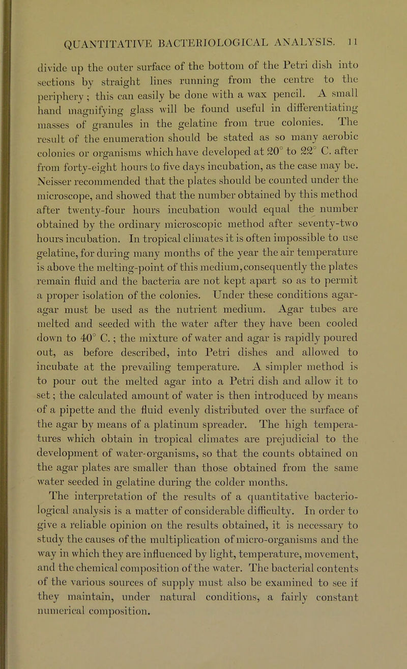divide up the outer surface of the bottom of the Petri dish into sections by straight lines running’ from the centre to the perijdiery ; this can easily be done with a wax pencil. A small hand mao’nifvinsr fflass will be found useful in diffei'entiating’ masses of gianules in the gelatine from true colonies. The result of the enumeration should be stated as so many aerobic colonies or organisms which have developed at 20° to 22° C. after from forty-eight hours to five days incubation, as the case may be. Xeisser recommended that the plates should be counted under the mici’oscope, and showed that the number obtained by this method after twenty-four hours incubation would equal the number obtained by the ordinary microsco|Dic method after seventy-two hours incubation. In tropical climates it is often impossible to use gelatine, for during many months of the year the air temperature is above the melting-point of this medium,consequently the plates remain fluid and the bacteria are not kept apart so as to permit a proper isolation of the colonies. Lender these conditions agar- agar must be used as the nutrient medium. Agar tubes are melted and seeded with the water after they have been cooled down to 40° C.; the mixture of water and agar is rapidly poured out, as before described, into Petri dishes and allowed to incubate at the prevailing temperature. A simpler method is to pour out the melted agar into a Petri dish and allow it to set; the calculated amount of water is then introduced by means of a pipette and the fluid evenly distributed over the surface of the agar by means of a platinum spreader. The high tempera- tures which obtain in tropical climates are prejudicial to the development of water-organisms, so that the counts obtained on the agar plates are smaller than those obtained from the same water seeded in gelatine during the colder months. The interpretation of the results of a quantitative bacterio- logical analysis is a matter of considerable difficulty. In order to give a 1‘eliable opinion on the results obtained, it is necessary to study the causes of the multiplication of micro-organisms and the way in which they ai’e influenced by light, temperature, movement, and the chemical conqiosition of the water. The bacterial contents of the various sources of supply must also be examined to see if they maintain, under natural conditions, a fairly constant numerical composition.