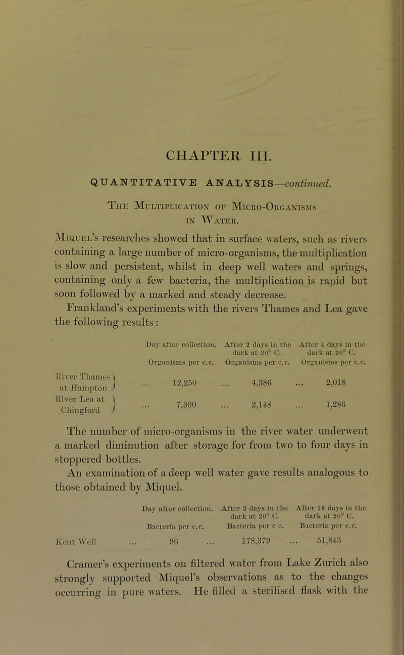 QUANTITATIVE ANALYSIS— Thk Multiplication' of Micuo-Oiioan’lsms IX Watek. ^liauEi.’s researches showed that in surface waters, such as rivers containing a large number of micro-organisms, the multiplication is slow and persistent, whilst in deep well waters and springs, containing only a few bacteria, the multiplication is rapid but soon followed by a marked and steady decrease. Frankland’s experiments with the rivers Thames and Lea gave the following results: Day iiftur colicctiou. After 2 days in the After 4 days in the dark at 20° C. dark at 20° C. Oryaiiisms per e.c. Organisms per e.c. Organisms per c.e. 12,250 ... 4,386 ... 2,018 7,300 ... 2,148 ... 1,286 The number of micro-organisms in the river water underwent a marked diminution after storage for from two to four days in stoppered bottles. An examination of a deep well water gave results analogous to those obtained by Miquel. Day alter collection. After 3 da.vs in the After 16 days in tlie dark at 20° C. dark at 20° C. Bacteria per e.c. Bacteria per c c. Bacteria per c.e. Kent Well ... 96 ... 178,379 ... 51,843 Cramer’s experiments on filtered water from Lake Zurich also strongly supported Miquel’s observations as to the changes occuiT'ing in pure waters. He filled a sterilised flask with the lliver Thames') at Hampton J Kiver Lea at ’) Cliingford J