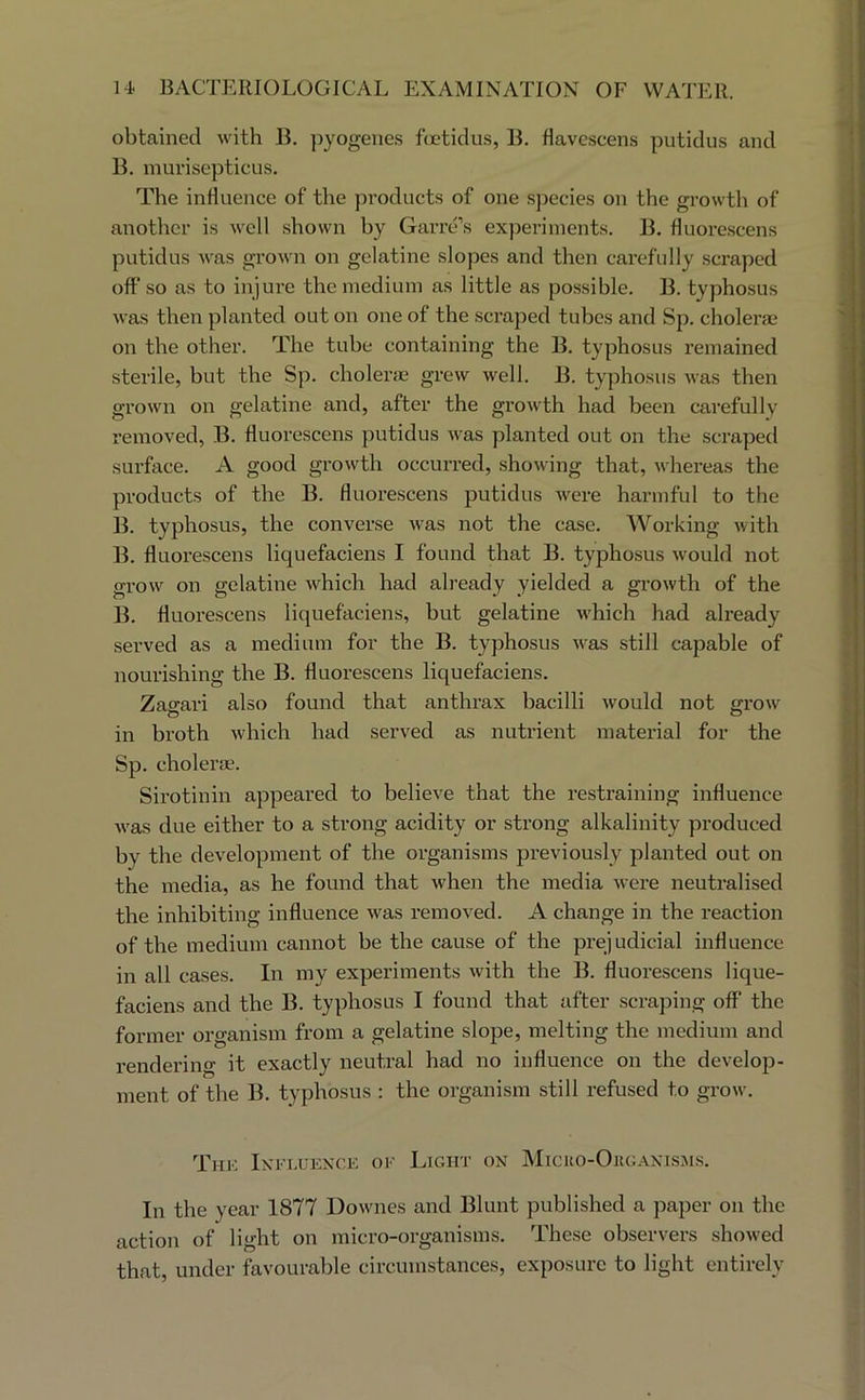 obtained with B. pyogenes fcctidus, B. flavescens putidus and B. murisepticus. The influence of the products of one species on the growth of another is well shown by Garre’s experiments. B. fluorescens putidus was grown on gelatine slopes and then carefully scraped off so as to injure the medium as little as possible. B. typhosus was then planted out on one of the scraped tubes and Sp. cholerae on the other. The tube containing the B. typhosus remained sterile, but the Sp. cholerm grew well. B. typhosus was then grown on gelatine and, after the growth had been carefully removed, B. fluorescens putidus was planted out on the scraped surface. A good growth occurred, showing that, whereas the products of the B. fluorescens putidus were harmful to the B. typhosus, the converse was not the case. Working with B. fluorescens liquefaciens I found that B. typhosus would not grow on gelatine which had already yielded a growth of the B. fluorescens liquefaciens, but gelatine which had already served as a medium for the B. typhosus was still capable of nourishing the B. fluorescens liquefaciens. Zat^ari also found that anthrax bacilli would not g-row O CD in broth which had served as nutrient material for the Sp. cholerae. Sirotinin appeared to believe that the restraining influence was due either to a strong acidity or strong alkalinity produced by the development of the organisms previously planted out on the media, as he found that when the media were neutralised the inhibiting influence was removed. A change in the reaction of the medium cannot be the cause of the prej udicial influence in all cases. In my experiments with the B. fluorescens lique- faciens and the B. typhosus I found that after scraping off the former organism from a gelatine slope, melting the medium and rendering it exactly neutral had no influence on the develop- ment of the B. typhosus : the organism still refused to grow. Thk Iki'i.uekce ok Light on Micko-Org.vnisjis. In the year 1877 Downes and Blunt published a paper on the action of light on micro-organisms. These observers .showed that, under favourable circumstances, exposure to light entirely