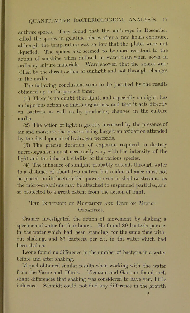 t\nthvax spores. They found that the sun’s rays in December killed the sj)ores in gelatine plates after a few hours exposure, althoug'h the temperature was so low that the plates were not liquefied. The spores also seemed to be more resistant to the action of sunshine when diffused in water than when sown in ordinary culture materials. ^Vard showed that the spores were killed by the direct action of sunlight and not through changes in the media. The following conclusions seem to be justified by the results obtained up to the present time; (1) There is no douht that light, and especially sunlight, has an injurious action on micro-organisms, and that it acts directly on bacteria as well as by producing changes in the culture media. (2) The action of light is greatly increased hy the presence of air and moisture, the process being largely an oxidation attended by the development of hydrogen peroxide. (3) The precise duration of exposure required to destroy micro-organisms must necessarily vary with the intensity of the light and the inherent vitality of the various species. (4) The influence of sunlight probably extends through water to a distance of about two metres, but undue reliance must not be placed on its bactericidal powers even in shallow streams, as the micro-organisms may be attached to suspended particles, and so protected to a great extent from the action of light. The Ixfluence of Movement and Rest on Micro- Organisms. Cramer investigated the action of movement by shaking a specimen of water for four hours. He found 80 bacteria per c.c. in the water which had been standing for the same time with- out shaking, and 87 bacteria per c.c. in the water which had been shaken. Leone found no difference in the number of bactei’ia in a water before and after shaking. Miquel obtained similar results when working with the water from the Varne and Dhuis. Tiemann and Gartner found such slight differences that shaking was considered to have very little influence. Schmidt could not find any difference in the growth