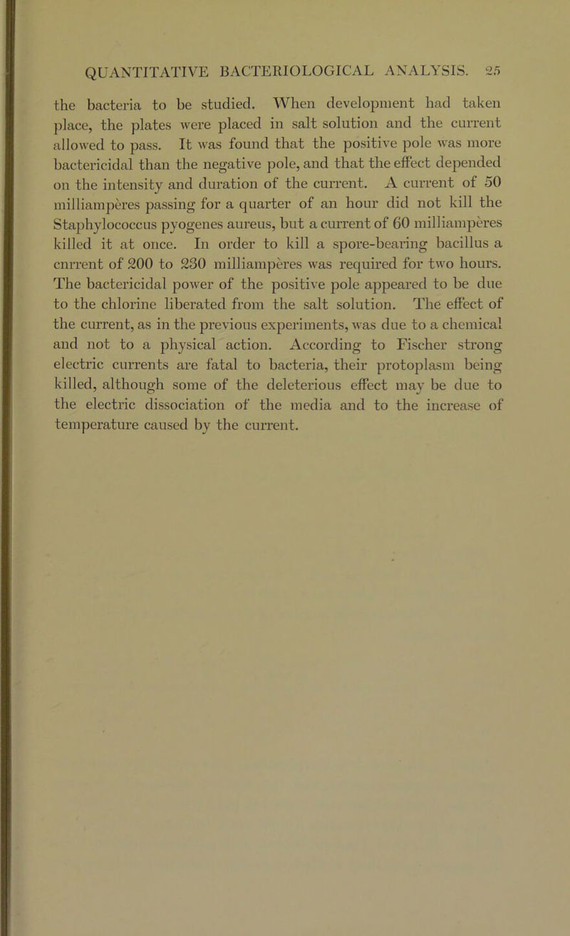 the bacteria to be studied. When development had taken place, the plates were placed in salt solution and the current allowed to pass. It was found that the positive pole was moi’e bactericidal than the negative pole, and that the effect depended on the intensity and duration of the current. A current of 50 milliamperes passing for a quarter of an hour did not kill the Staphylococcus pyogenes aureus, but a current of 60 milliamperes killed it at once. In order to kill a spore-bearing bacillus a current of 200 to 230 milliamperes was required for two hours. The bactericidal power of the positive pole appeared to be due to the chlorine liberated from the salt solution. The effect of the current, as in the previous experiments, was due to a chemical and not to a physical action. According to Fischer strong electric currents are fatal to bacteria, their protoplasm being killed, although some of the deleterious effect may be due to the electric dissociation of the media and to the increase of temperature caused by the current.