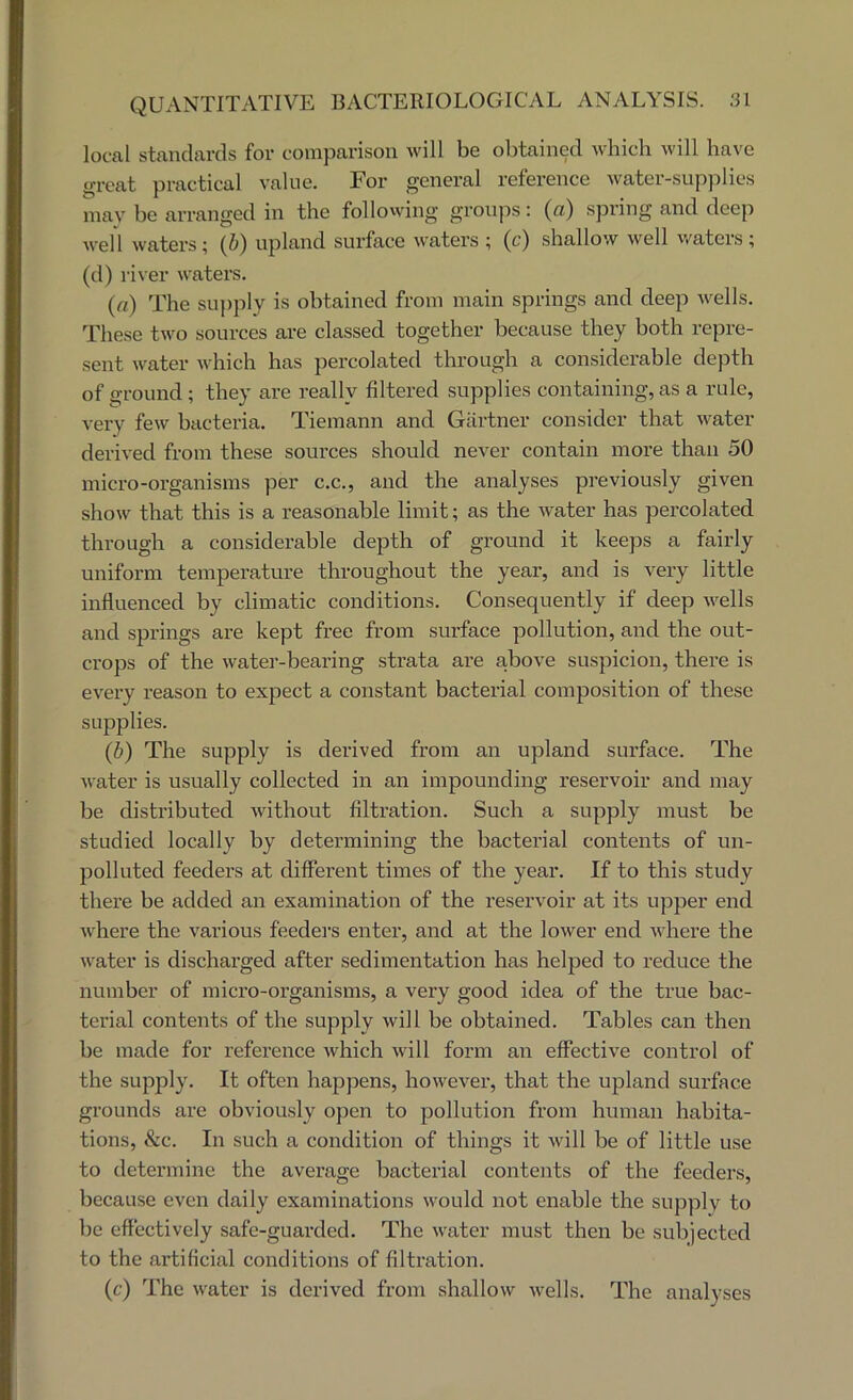 local standards for comparison will be obtained which will have great practical value. For general reference water-supplies mav be arranged in the following groups: (a) spring and deep wel 1 waters; (i) upland surface waters ; (c) shallow well waters ; (d) river waters. (a) The su))ply is obtained from main springs and deep wells. These two sources are classed together because they both repre- sent water which has percolated through a considerable depth of ground ; they are really filtered supplies containing, as a rule, very few bacteria. Tiemann and Gartner consider that water derived from these sources should never contain more than 50 micro-organisms per c.c., and the analyses previously given show that this is a reasonable limit; as the water has percolated through a considerable depth of ground it keeps a fairly uniform temperature throughout the year, and is very little influenced by climatic conditions. Consequently if deep wells and springs are kept free from surface pollution, and the out- crops of the water-bearing strata are above suspicion, there is every reason to expect a constant bacterial composition of these supplies. (d) The supply is derived from an upland surface. The water is usually collected in an impounding reservoir and may be distributed Avithout filtration. Such a supply must be studied locally by determining the bacterial contents of un- polluted feeders at different times of the year. If to this study there be added an examination of the reservoir at its upper end where the various feeders enter, and at the lower end where the Avater is discharged after sedimentation has helped to reduce the number of micro-organisms, a very good idea of the true bac- terial contents of the supply Avill be obtained. Tables can then be made for reference Avhich Avill form an effective control of the supply. It often happens, hoAvever, that the upland surface grounds are obviou.sly open to pollution from human habita- tions, &c. In such a condition of things it Avill be of little use to determine the average bacterial contents of the feeders, because even daily examinations Avould not enable the supply to be effectively safe-guarded. The Avater must then be subjected to the artificial conditions of filtration. (c) The Avater is derived from shalloAv Avells. The analyses