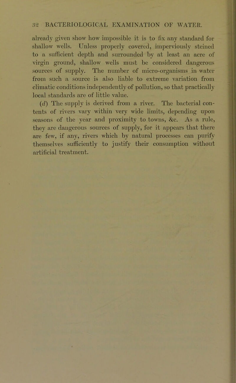 already given show how impossible it is to fix any standard for shallow wells. Unless propei’ly covered, imperviously steined to a sufficient depth and surrounded by at least an acre of virgin ground, shallow wells must be considered dangerous sources of supply. The number of micro-organisms in water from such a source is also liable to extreme variation from climatic conditions independently of pollution, so that practically local standai’ds are of little value. (d) The supply is derived from a river. The bacterial con- tents of rivers vary within very wide limits, depending upon seasons of the year and proximity to towns, &c. As a rule, they are dangerous sources of supply, for it appears that there are few, if any, rivers which by natural processes can purify themselves sufficiently to justify their consumption without artificial treatment.
