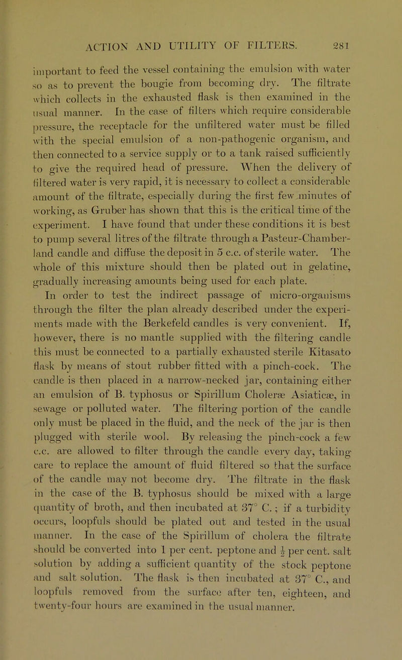 important to feed the vessel containing the emulsion with wiiter so as to prevent the bougie from becoming dry. The filtrate which collects in the exhausted flask is then examined in the usual manner. In the case of filters which require considerable pressure, the receptacle for the unfiltered water must be filled with the special emulsion of a non-pathogenic organism, and then connected to a .service supply or to a tank raised sufficiently to give the required head of pressure. When the delivery of filtered water is very rapid, it is neces.sary to collect a considerable amount of the filtrate, especially during the first few minutes of workino-, as Gruber has shown that this is the critical time of the experiment. I have found that under these conditions it is best to pump several litres of the filtrate through a Pasteur-Chamber- land candle and diffu.se the deposit in 5 c.c. of sterile water. The whole of this mixture should then be plated out in gelatine, gradually increasing amounts being used for each plate. In order to test the indirect passage of micro-oi'ganisms through the filter the plan already described under the experi- ments made with the Berkefeld candles is very convenient. If, however, there is no mantle supplied with the filtering candle this must be connected to a partially exhausted sterile Kitasato flask by means of stout rubber fitted with a pinch-cock. The candle is then placed in a narrow-necked jar, containing either an emulsion of B. typhosus or Spirillum Choleras Asiaticae, in sewage or polluted water. The hltering portion of the candle only must be placed in the fluid, and the neck of the jar is then plugged with .sterile wool. By releasing the pinch-cock a few c.c. are allowed to filter through the candle every day, taking- care to replace the amount of fluid filtered so that the surface of the candle may not become dry. The filtrate in the flask in the case of the B. typhosus should be mixed with a large (piantity of broth, and then incubated at 37° C.; if a turbidity occurs, loopfuls should be plated out and tested in the usual manner. In the case of the Spirillum of cholera the filtrate should be converted into I jocr cent, peptone and J per cent, salt solution by adding a sufficient quantity of the stock peptone and .salt solution. The flask is then incubated at 37° C., and loopfuls removed from the surface after ten, eighteen, and twenty-four hours are examined in fhe usual manner.