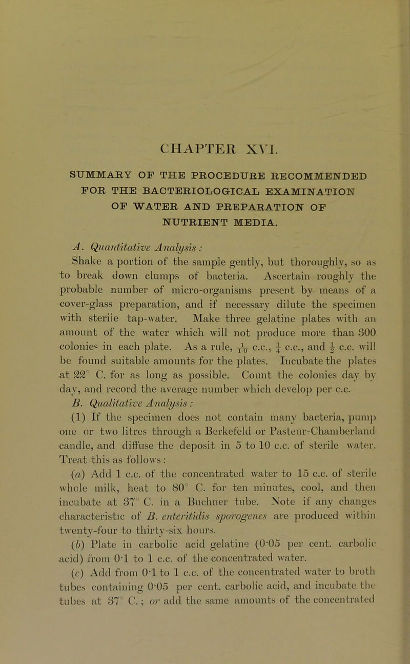 SUMMARY OF THE PROCEDURE RECOMMENDED FOR THE BACTERIOLOGICAL EXAMINATION OF WATER AND PREPARATION OP NUTRIENT MEDIA. J. Quantitative Analysis: Shake a portion of the sample gently, but thoroughly, so as to break down clumps of bacteria. Ascertain roughly the probable number of micro-organisms present by means of a cover-glass preparation, and if necessary dilute the specimen with sterile tap-water. Make three gelatine plates with an amount of the water which will not produce more than 300 colonies in each plate. As a rule, yV c-c., \ c.c., and | c.c. will be found suitable amounts for the plates. Incubate the plates ■at 22' C. for as long as possible. Count the colonies day by day, and record the average number which develop per c.c. B. Qualitative A nalysis: (1) If the specimen does not contain many bactei’ia, pump one or two litres through a Berkefeld or Pasteur-Chamberlaiul candle, and diffuse the deposit in 5 to 10 c.c. of sterile water. Treat this as follows : {a) Add 1 c.c. of the concentrated water to 15 c.c. of sterile whole milk, heat to 80° C. for ten minutes, cool, and then incubate at 37° C. in a Buchner tube. Note if any changes characteristic of B. enteritidis sporogrnes are jiroduced within twenty-four to thirty-six hours. {b) Plate in carbolic acid gelatine (0'05 per cent, carbolic- acid) from 0-1 to 1 c.c. of the concentrated water. (f) xVdd from O'l to 1 c.c. of the concentrated water to broth tubes containing 0'05 jier cent, carbolic acid, and incubate the tubes at 37 ; or add the same amounts of the concentrated