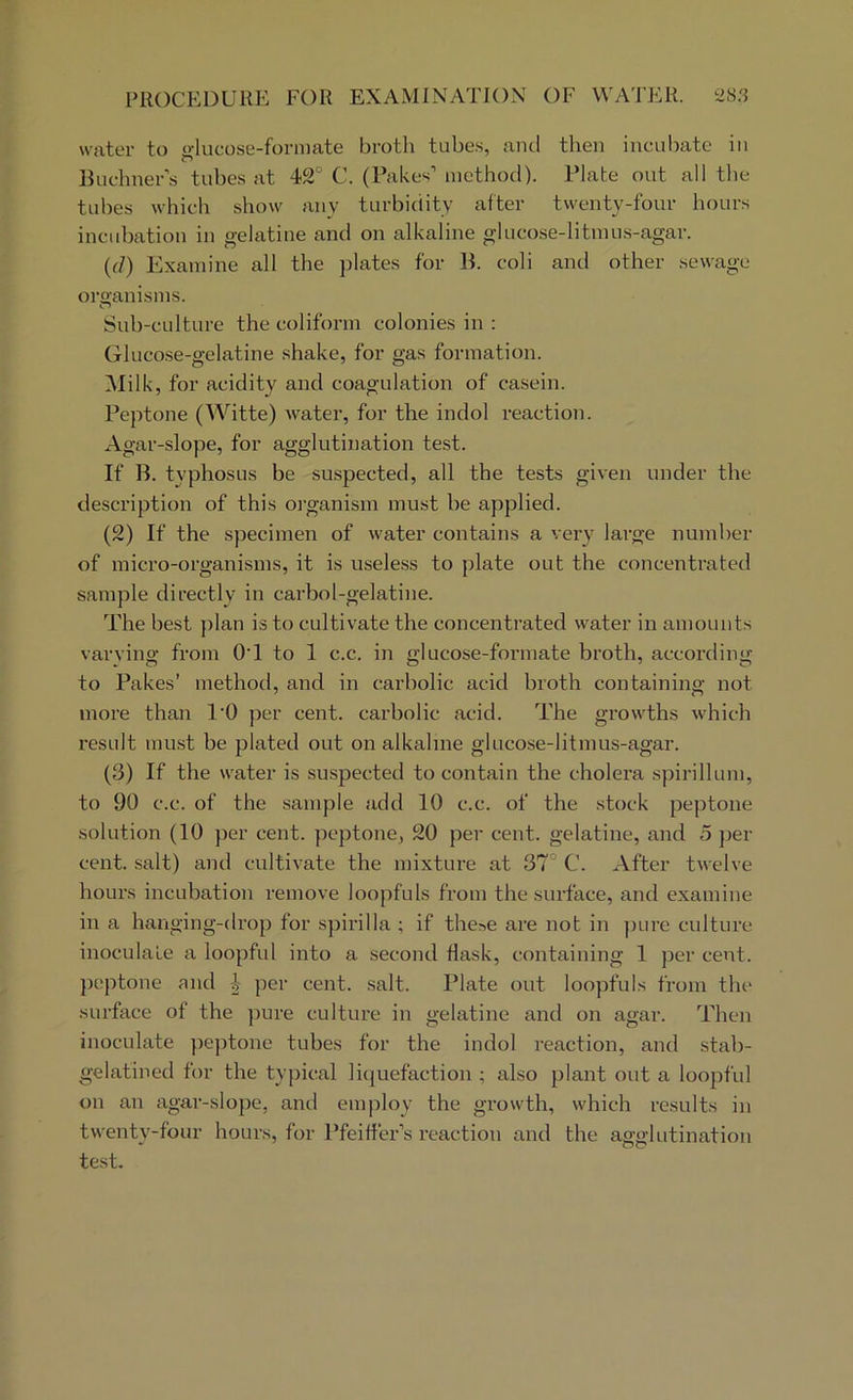 PROCEDURE FOR EXAMINATION OF WATER. 2S.3 water to glucose-formate broth tube.s, and then incubate in Buchners tubes at 42° C. (Pakes’ method). Plate out all the tubes which show any turbidity fitter twenty-four hours incubation in gelatine and on alkaline glucose-litmus-agar. {(1) Examine all the plates for B. coli and other sewage organisms. Sub-culture the coliform colonies in : Glucose-gelatine shake, for gas formation. Milk, for acidity and coagulation of casein. Peptone (Witte) water, for the indol reaction. Agar-slope, for agglutination test. If B. typhosus be suspected, all the tests given under the description of this oi-ganism must he applied. (2) If the specimen of water contains a very large number of micro-organisms, it is usele.ss to plate out the concentrated sample directly in carbol-gelatine. The best plan is to cultivate the concentrated water in amounts varying from OT to 1 c.c. in glucose-formate broth, according to Pakes’ method, and in carbolic acid broth containing not more than I'O per cent, carbolic acid. The growths which result must be plated out on alkaline gluco.se-litmus-agar. (3) If the water is suspected to contain the cholera spirillum, to 90 c.c. of the sample add 10 c.c. of the stock peptone solution (10 per cent, peptone, 20 per cent, gelatine, and 5 per cent, salt) and cultivate the mixture at 37° C. After twelve hours incubation remove loopfuls from the surface, and examine in a hanging-drop for sjiirilla ; if these are not in jmre culture inoculaLe a loopful into a second Hask, containing 1 per cent. jK'ptone and 4 per cent. salt. Plate out loopfuls from the surface of the pure culture in gelatine and on agar. Then inoculate peptone tubes for the indol reaction, and stab- gelatined for the typical liquefaction ; also plant out a loopful on an agar-slope, anti employ the growth, which results in twenty-four hours, for Pfeilfer'’s reaction and the agglutination test.