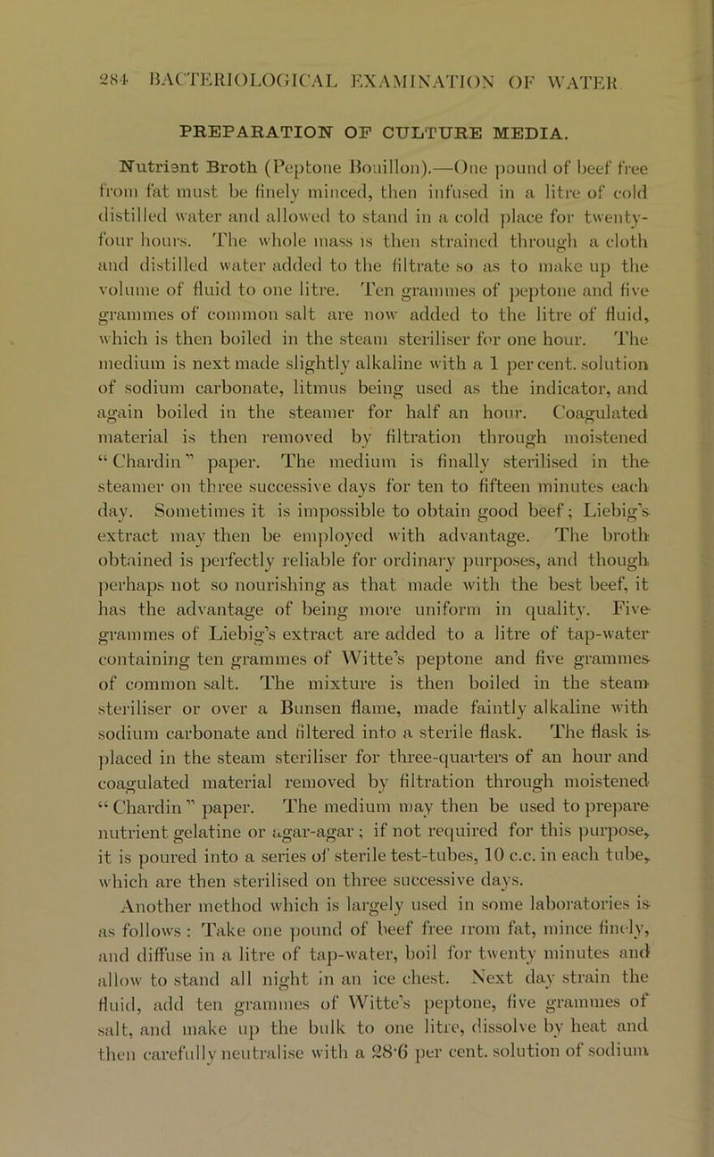 PKEPARATION OF CULTURE MEDIA. Nutrient Broth (Peptone llouillon).—One ])ound of beef free from fat must be finely minced, then infused in a litre of cold distilled water and allowed to stand in a cold j)lace for twenty- four hours. The whole mass is then strained through a cloth and distilled water added to the filtrate so as to make up the volume of fluid to one litre. Ten grammes of ]ieptone and five grammes of common salt are now added to the litre of fluid, which is then boiled in the .steam steriliser for one hour. The medium is next made slightly alkaline with a 1 per cent, .solution of sodium carbonate, litmus being used as the indicator, and ao’ain boiled in the steamer for half an hour. Coagulated material is then removed by filtration through moistened “ Chardin ” paper. The medium is finally sterilised in the steamer on three successive days for ten to fifteen minutes each day. Sometimes it is impossible to obtain good beef; Liebig’s- extract may then be em])loycd with advantage. The broth obtained is perfectly reliable for ordinary purposes, and though perhaps not so noui'ishing as that made with the best beef, it has the advantage of being more uniform in quality. Five grammes of Liebig’s extract are added to a litre of tap-water containing ten grammes of Witte’s peptone and five grammes of common salt. The mixture is then boiled in the steam stei'iliser or over a Bunsen flame, made faintly alkaline with sodium carbonate and filtered into a sterile flask. The flask is placed in the steam steriliser for three-quarters of an hour and coagulated material removed by filtration through moistened “Chardin” paper. The medium may then be used to prepare nutrient gelatine or agar-agar ; if not required for this purpose, it is poured into a series of sterile test-tubes, 10 c.c. in each tube, which are then sterilised on three successive days. Another method which is largely used in some laboi-atories is as follows : Take one ]jound of beef free irom fat, mince finely, and diffuse in a litre of taj)-water, boil for twenty minutes and allow to stand all night in an ice chest. Next day strain the Huid, add ten grammes of Witte’s peptone, five grammes of salt, and make up the bulk to one litre, dissolve by heat and then carefullyneutrali.se with a 28'6 per cent, solution of sodium