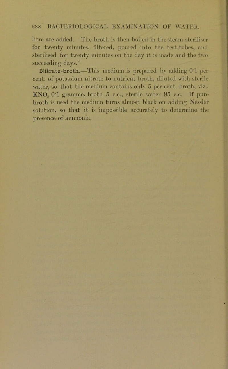 litre are added. The broth is then lioiled in the steam steriliser for twenty minutes, liltei’ed, poured into the test-tubes, and sterilised for twenty minutes on the day it is made and the two succeeding days.” Nitrate-broth.—This medium is prepared by adding 0‘1 ))er cent, of potassium nitrate to nutrient broth, diluted with .sterile water, so that the medium contains only 5 per cent, broth, viz., KNO3 OT gramme, broth 5 c.c., sterile water 95 c.c. If pure broth is used the medium turns almost black on adding Nessler solution, so that it is impossible accurately to determine tbe presence of ammonia.