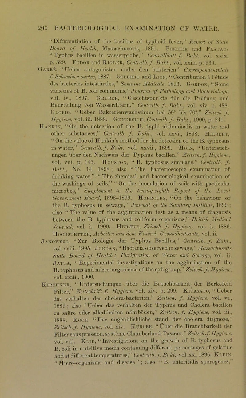 “ Differentiation of the bacillus of typhoid fever,” Report of State Board of Health, Massachusetts, 18U1. Fischku and Fi.atau? “ Typhus bacillen in wasserprobe,” Centralhlatt f. Bakt., vol. xxix. p. 320. Fodor and Riguek, Ce.utralh. f. Baht., vol. xxiii. p. 030. Garrii;, “Ueber antagonisten under den bakterien,” CniTenpondejizblatl f. Schweizer aertze, 1887. Gilbert and Lion, “ Contribution a lYdude des bacteries intestinales,” Semuine Mediea.Ie, 1803. Gordon, “ Some varieties of B. coli communis,” Journal of Pathology and Bacterialotiy, vol. iv., 1807. Gruber, “ Gesichtspunkte fiir die Priifung und Beurteilung von Wasserfiltern,” Ceidralh. f. Baht., vol. xiv. p. 488. Globig, “Ueber Bakterienwachsthum bei 50“ bis 70“,” Zeitsch f. Hyyioie, vol. iii. 1888. Genersich, Ccntralb. f. Baht., 1000, p. 241. Hankin, “On the detection of the B. typhi abdominalis in water and other substances,” Centralb. f. Baht., vol. xxvi., 1808. Hilbert, “ On the value of Hankin’s method for the detection of the B. typhosus in Avater,” Centralb. f. Baht., vol. xxA'ii,, 1800. Hole, “Untersuch- ungen liber den NachAveis der Typhus bacillen,” Zeitsch.f. Tlyfiie)ie, vol. viii. p. 143. Houston, “ B. typhosus simulans,” Centralb. f. Baht., No. 14, 1808; also “The bacterioscopic examination of drinking water,” “ The chemical and bacteriological fxamination of the Avashings of soils,” “ On the inoculation of soils Avith particular microbes,” Supplenxeid to the txnenty-eiyhth Report of the Local Government Board, 1808-1800. Horrocks, “ On the behaviour of the B. typhosus in seAvage,” Journal of the Sanitary Institute, 1800 ; also “ The value of the agglutination test as a means of diagnosis betAveen the B. typhosus and coliform organisms,” British Medical Journal, vol. i., 1000. Her.^eus, Zeitsch. f. Hygiene, a'oI. i., 1880. Hochstetter, Arbeiten aus dein Kaiscrl. Geswidheitsante, vol. ii. Janoaa^SKI, “Zur Biologie der Typhus Bacillus,” Centralb. f. Baht., vol. xviii., 1805. Jordan, “ Bacteria observed in seAvage,” Massachusetts State Board of Health : Purification of Water and Sewage, vol. ii. Jatta, “ Experimental investigations on the agglutination of the B. typhosus and micro-organisms of the coli gi’oup,” Zeitsch.f. Hygiene, A'ol. xxiii., 1000. Kirciiner, “ Untersuchungen iiber die Brauchbarkeit der Berkefeld Filter,” Zeitschrift f. Hygiene, vol. xiv. p. 200. Kitasato, “Ueber das verhalten der cholera-bacterien,” Zeitsch. f. Hygiene, vol. vi., 1880 ; also “ Ueber das verhalten der Typhus und Cholera bacillen zu satire oder alkalihalten niilirboden,” Zeitsch. f. Hygiene, vol. iii.. 1888. Kocii, “Der augenblichliche stand der cholera diagnose,” Zeitsch.f. Hygiene, a'oI. xiv. Kubler, “Uber die Brauchbarkeit der Filter sanspression,systeme Chamberland-Pasteur,”Zri7.w/i././/y,(7/>«c, vol. viii. Klie, “ Investigations on the gi-OAvth of B. typhosus and B. coli in nutritive media containing different percentages of gelatine and at different temperatures,” Centralb. f. Baht., vol. xx., 1806. Klein. “ Micro-organisms and disease ” ; also “ B. enteritidis sporogenes,”