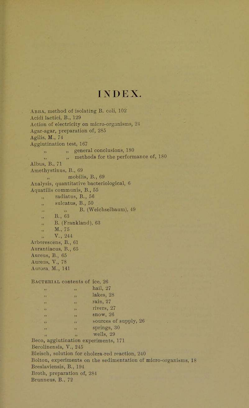 INDEX Abba, method of isolating B. coli, 102 Acidi lactici, B., 129 Action of electricity on micro-organisms, 24 Agar-agar, preparation of, 285 Agilis, M., 74 Agglutination test, 167 „ ,, general conclusions, 180 ,, „ methods for the performance of, 180 Albus, B., 71 Amethystinus, B., 69 „ mobilis, B., 69 Analysis, quantitative bacteriological, 6 Aquatilis communis, B., 55 ,, radiatus, B., 56 „ sulcatus, B., 50 ,, ,, B. (Weichselbaum), 49 „ B., 63 „ B. (Frankland), 63 „ M., 75 „ V., 244 Ai-borescens, B., 61 Aurantiacus, B., 65 Aureus, B., 65 Aureus, V., 78 Aurora, M., 141 Bacterial contents of ice, 26 ,, ,, hail, 2/ ,, „ lakes, 28 V „ rain, 27 . „ rivers, 27 „ „ snow, 26 „ „ sources of supply, 26 ,. „ springs, 30 „ „ wells, 29 Beco, agglutination experiments, 171 Berolinensis, V., 245 Bleisch, solution for cholera-red reaction, 240 Bolton, experiments on the sedimentation of micro-organisms, 18 Breslaviensis, B., 194 Broth, preparation of, 284 Brunneus, B., 72