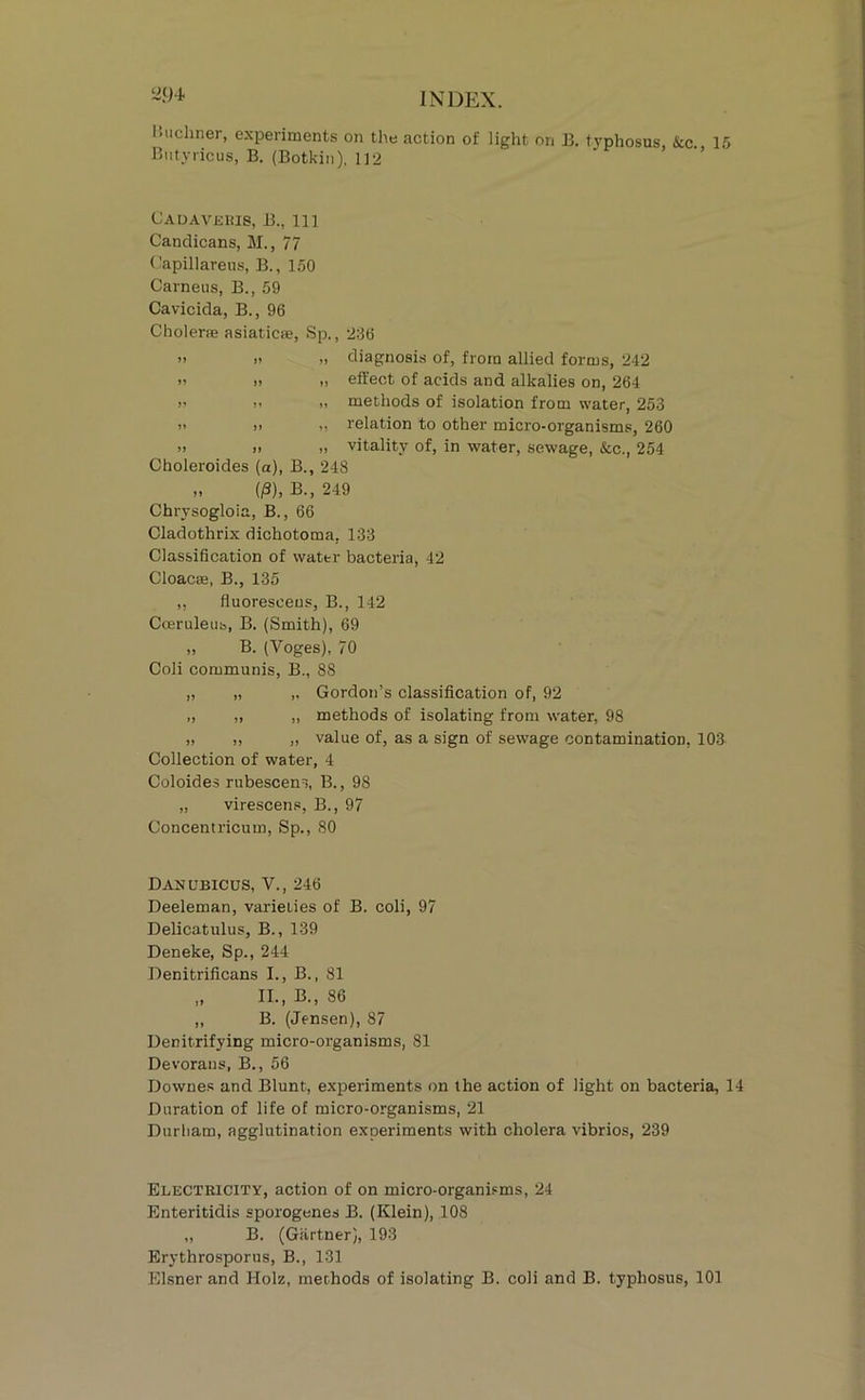 hiichner, experiments on the action of light on B. typhosus &c 15 Biityricus, B. (Botkin), 112 ’ ’’ CAOAVEias, B., Ill Candicans, M., 77 ('apillareiis, B., 150 Carneus, B., 59 Cavicida, B., 96 Cholerse asiaticae, Sp., 236 >> >! >1 diagnosis of, from allied forms, 242 » » 1. effect of acids and alkalies on, 264 V .. .1 methods of isolation from water, 253 )' 11 relation to other micro-organisms, 260 » I. >1 vitality of, in water, sewage, &c., 254 Choleroides (a), B., 248 „ (i3), B., 249 Chrysogloia, B., 66 Cladothrix dichotoma, 133 Classification of water bacteria, 42 Cloacae, B., 135 „ fluoresceus, B., 142 Cceruleub, B. (Smith), 69 „ B. (Voges), 70 Coli communis, B., 88 „ „ „ Gordon’s classification of, 92 ,, ,, „ methods of isolating from water, 98 „ ,, „ value of, as a sign of sewage contamination, 103 Collection of water, 4 Coloides rubescens, B., 98 „ virescens, B., 97 Concentricum, Sp., 80 Danubicus, V., 246 Deeleman, varieties of B. coli, 97 Delicatulus, B., 139 Deneke, Sp., 244 Denitrificans I., B., 81 „ II., B., 86 „ B. (Jensen), 87 Denitrifying micro-organisms, 81 Devorans, B., 56 Downes and Blunt, experiments on the action of light on bacteria, 14 Duration of life of micro-organisms, 21 Durham, agglutination experiments with cholera vibrios, 239 Electeicity, action of on micro-organisms, 24 Enteritidis sporogenes B. (Klein), 108 „ B. (Gartner), 193 Erythrosporus, B., 131 Eisner and Holz, methods of isolating B. coli and B. typhosus, 101