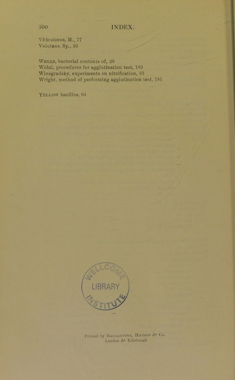 Volutans, Sp., 80 Wells, bacterial contents of, 29 Widal, procedures for agglutination test, 180 Winogradsky, experiments on nitrification, 83 Wright, method of performing agglutination test, 181 Yellow bacillus, 64 Primed by Dau.aniynk, Hanson Co. London Kdinburgh