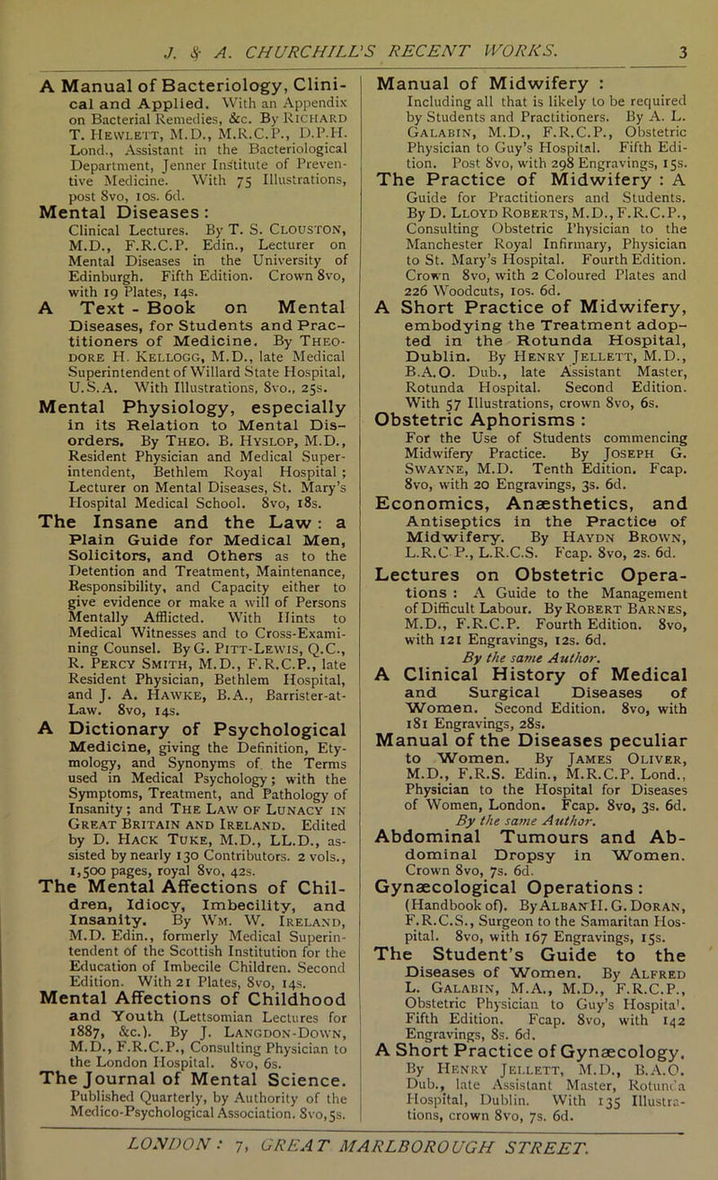 A Manual of Bacteriology, Clini- cal and Applied. With an Appendix on Bacterial Remedies, &c. By Richard T. Hewlett, M.D., M.R.C.P., D.P.H. Lond., Assistant in the Bacteriological Department, Jenner Institute of Preven- tive Medicine. With 75 Illustrations, post 8vo, los. 6d. Mental Diseases: Clinical Lectures. By T. S. Clouston, M.D., F.R.C.P. Edin., Lecturer on Mental Diseases in the University of Edinburgh. Fifth Edition. Crown 8vo, with 19 Plates, 14s. A Text - Book on Mental Diseases, for Students and Prac- titioners of Medicine. By Theo- dore H. Kellogg, M.D., late Medical Superintendent of Willard State Hospital, U. S.A. With Illustrations, 8vo., 25s. Mental Physiology, especially j in its Relation to Mental Dis- i orders. By Theo. B. Hyslop, M.D., Resident Physician and Medical Super- intendent, Bethlem Royal Hospital ; Lecturer on Mental Diseases, St. Mary’s Hospital Medical School. 8vo, i8s. The Insane and the Law: a Plain Guide for Medical Men, Solicitors, and Others as to the Detention and Treatment, Maintenance, Responsibility, and Capacity either to give evidence or make a will of Persons Mentally Afflicted. With Hints to Medical Witnesses and to Cross-Exami- ning Counsel. ByG. Pitt-Lewis, Q.C., R. Percy Smith, M.D., F.R.C.P., late Resident Physician, Bethlem Hospital, and J. A. Hawke, B.A., Barrister-at- Law. 8vo, 14s. A Dictionary of Psychological Medicine, giving the Definition, Ety- mology, and Synonyms of. the Terms used in Medical Psychology; with the Symptoms, Treatment, and Pathology of Insanity; and The Law of Lunacy in Great Britain and Ireland. Edited by D. PIack Tuke, M.D., LL.D., as- sisted by nearly 130 Contributors. 2 vols., 1,500 pages, royal 8vo, 42s. The Mental Affections of Chil- dren, Idiocy, Imbecility, and Insanity. By Wm. W. Ireland, M.D. Edin., fonnerly Medical Superin- tendent of the Scottish Institution for the Education of Imbecile Children. Second Edition. With 21 Plates, 8vo, 14s. Mental Affections of Childhood | and Youth (Lettsomian Lectures for 1887, &c.). By J. Langdon-Down, M.D., F.R.C.P., Consulting Physician to the London Hospital. 8vo, 6s. The Journal of Mental Science. Published Quarterly, by Authority of the Medico-Psychological Association. 8vo,5s. Manual of Midwifery : Including all that is likely to be required by Students and Practitioners. By A. L. Galabin, M.D., F.R.C.P., Obstetric Physician to Guy’s Hospital. Fifth Edi- tion. Post 8vo, with 298 Engravings, 15s. The Practice of Midwifery : A Guide for Practitioners and Students. By D. Lloyd Roberts, M.D., F.R.C.P., Consulting Obstetric Physician to the Manchester Royal Infirmary, Physician to St. Mary’s Hospital. Fourth Edition. Crown 8vo, with 2 Coloured Plates and 226 Woodcuts, I os. 6d. A Short Practice of Midwifery, embodying the Treatment adop- ted in the Rotunda Hospital, Dublin. By PIenry Jellett, M.D., B.A.O. Dub., late Assistant Master, Rotunda Hospital. Second Edition. With 57 Illustrations, crown 8vo, 6s. Obstetric Aphorisms : For the Use of Students commencing Midwifery Practice. By Joseph G. SWAYNE, M.D. Tenth Edition. Fcap. 8vo, with 20 Engravings, 3s. 6d. Economics, Anaesthetics, and Antiseptics in the Practice of Midwifery. By Haydn Brown, L. R.C P., L.R.C.S. P'cap. 8vo, 2s. 6d. Lectures on Obstetric Opera- tions : A Guide to the Management of Difficult Labour. By Robert Barnes, M. D., F.R.C.P. Fourth Edition. 8vo, with 121 Engravings, 12s. 6d. By the same Author. A Clinical History of Medical and Surgical Diseases of Women. Second Edition. 8vo, with 181 Engravings, 28s. Manual of the Diseases peculiar to Women. By James Oliver, M.D., F.R.S. Edin., M.R.C.P. Lond., Physician to the Hospital for Diseases of Women, London. Fcap. 8vo, 3s. 6d. By the same Author. Abdominal Tumours and Ab- dominal Dropsy in Women. Crown 8vo, 7s. 6d. Gynaecological Operations: (Handbookof). ByAlbanH. G. Doran, F.R.C.S., Surgeon to the Samaritan Hos- pital. 8vo, with 167 Engravings, 15s. The Student’s Guide to the Diseases of Women. By Alfred L. Galabin, M.A., M.D., F.R.C.P., Obstetric Physician to Guy’s Plospita’. Fifth Edition. Fcap. 8vo, with 142 Engravings, 8s. 6d. A Short Practice of Gynaecology. By PIenry Jellett, M.D., B.A.O. Dub., late Assistant Master, Rotunda Hospital, Dublin. With 135 Illustra- tions, crown 8vo, 7s. 6d.