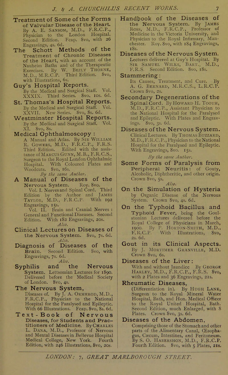 Treatment of Some of the Forms of Valvular Disease of the Heart, By A. E. Sansom, M.D., F.R.C.P., Physician to the London Hospital. Second Edition. Fcap. 8vo, with 26 Engravings, 4s. 6d. The Schott Methods of the Treatment of Chronic Diseases of the Heart, with an account of the Nauheim Baths and of the Therapeutic Exercises. By W. Bezly Thorne, M.D., M.R.C.P. Third Edition. 8vo, with Illustrations, 6s. Guy’s Hospital Reports. By the Medical and Surgical Staff. Vol. XXXIX. Third Series. 8vo, los. 6d. St. Thomas’s Hospital Reports. By the Medical and Surgical Staff. Vol. XXVII. New Series. 8vo, 8s. 6d. Westminster Hospital Reports. By the Medical and Surgical Staff Vol. XI. 8vo, 8s. Medical Ophthalmoscopy : A Manual and Atlas. By Sir William R. Gowers, M.D., F.R.C.P., F.R.S. Third Edition. Edited with the assis- tance of Marcus Gunn, M.B., F.R.C.S., Surgeon to the Royal London Ophthalmic Hospital. With Coloured Plates and Woodcuts. 8vo, 16s. By the same Author. A Manual of Diseases of the Nervous System. Roy. 8vo. Vol. I. Nerves and Spinal Cord. Third Edition by the Author and James Taylor, M.D., F.R.C.P. With 192 Engravings, 15s. Vol. II. Brain and Cranial Nerves : General and Functional Diseases. Second Edition. With 182 Engravings, 20s. Also. Clinical Lectures on Diseases of the Nervous System. 8vo, 7s. 6d. Also. Diagnosis of Diseases of the Brain. Second Edition. 8vo, with Engravings, 7s. 6d. Also. Syphilis and the Nervous System. Lettsomian Lectures for 1890. Delivered before the Medical Society of London. 8vo, 4s. The Nervous System, Diseases of By J. A. Ormerod, M.D., F.R.C.P., Physician to the National Hospital for the Paralysed and Epileptic. With 66 Illustrations. Fcap. 8vo, 8s. 6d. Text-Book of Nervous Diseases, for Students and Prac- titioners of Medicine. By Charles L. Dana, M.D., Professor of Nervous and Mental Diseases in Bellevue Hospital Medical College, New York. Fourth Edition, with 246 Illustrations, 8vo, 20s. Handbook of the Diseases of the Nervous System. By James Ross, M.D., F.R.C.P., Professor of Medicine in the Victoria University, and Physician to the Royal Infirmary, Man- chester. Roy. 8vo, with 184 Engravings, 18s. Diseases of the Nervous System. Lectures delivered at Guy’s Hospital. By Sir Samuel Wilks, Bart., M.D., F. R..S. Second Edition. 8vo, i8s. Stammering: Its Causes, Treatment, and Cure. By A. G. Bernard, M.R.C.S., L.R.C.P. Crown 8vo, 2s. Secondary Degenerations of the Spinal Cord. By Howard H. Tooth, M.D., F.R.C.P., Assistant Physician to the National Hospital for the Paralysed and Epileptic. With Plates and Engrav- ings. 8vo, 3s. 6d. Diseases of the Nervous System. Clinical Lectures. By Thomas Buzzard, M.D., F.R.C.P., Physician to theNational Hospital for the Paralysed and Epileptic. With Engravings, 8vo. 15s. By the same A lUhor. Some Forms of Paralysis from Peripheral Neuritis: of Gouty, Alcoholic, Diphtheritic, and other origin. Crown 8vo, 5s. Also. On the Simulation of Hysteria by Organic Disease of the Nervous System. Crown 8vo, 4s. 6d. On the Typhoid Bacillus and Typhoid Fever, being the Goul- stonian Lectures delivered before the Royal College of Physicians in March, 1900. By P. Horton-Smith, M.D., P'.R.C.P. With Illustrations, 8vo, 2s. 6d. Gout in its Clinical Aspects. By J. Mortimer Granville, M.D. Crown 8vo, 6s. Diseases of the Liver: With and without Jaundice By George Harley, M.D., F.R.C.P., F.R.S. 8vo, with 2 Plates and 36 Engravings, 21s. Rheumatic Diseases, (Differentiation in). By Hugh Lank, Surgeon to the Royal Mineral Water Hospital, Bath, and Hon. Medical Officer to the Royal United Hospital, Bath. Second Edition, much Enlarged, with 8 Plates. Crown 8vo, 3s. 6d. Diseases of the Abdomen, Comprising those of the Stomach and other parts of the Alimentary Canal, (Esopha- gus, Caecum, Intestines, and Peritoneum. By S. O. Habershon, jSI.D., F.R.C.P. Fourth Edition. 8vo, with 5 Plates, 21s.