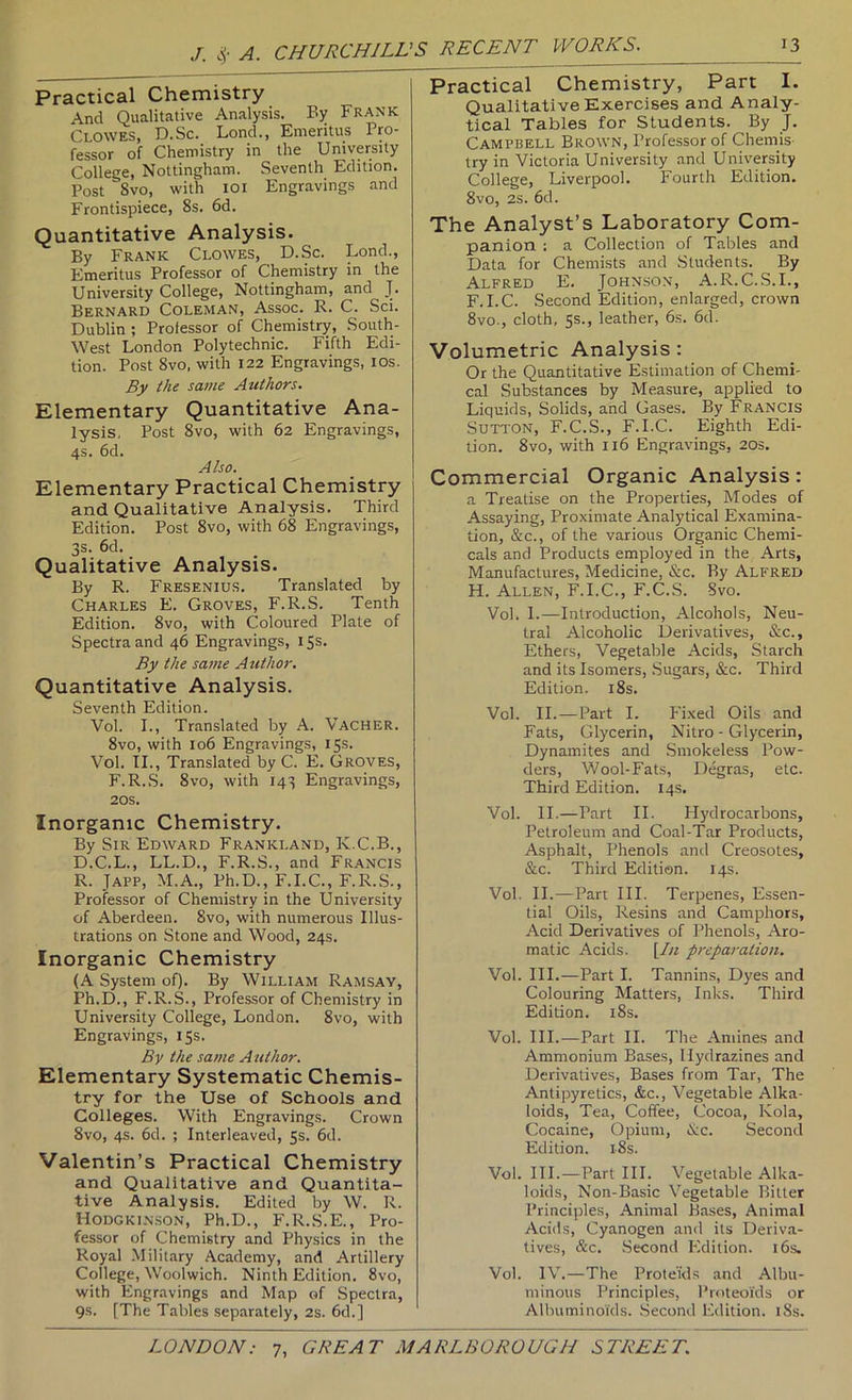 Practical Chemistry And Qualitative Analysis. By Frank Clowes, D.Sc. Lond., Emeritus Pro- fessor of Chemistry in the University College, Nottingham. Seventh Edition. Post 8vo, with loi Engravings and Frontispiece, 8s. 6d. Quantitative Analysis. By Frank Clowes, D.Sc. Lond., Emeritus Professor of Chemistry in the University College, Nottingham, and J. Bernard Coleman, Assoc. R. C. Sci. Dublin ; Professor of Chemistry, South- West London Polytechnic. Fifth Edi- tion. Post 8vo, with 122 Engravings, los. By the sa/ue Authors. Elementary Quantitative Ana- lysis, Post 8vo, with 62 Engravings, 4s. 6d. Also. Elementary Practical Chemistry and Qualitative Analysis. Third Edition. Post 8vo, with 68 Engravings, 3s. 6d. Qualitative Analysis. By R. Fresenius. Translated by Charles E. Groves, F.R.S. Tenth Edition. 8vo, with Coloured Plate of Spectra and 46 Engravings, 15s. By the same Author. Quantitative Analysis. Seventh Edition. Vol. I., Translated by A. Vacher. 8vo, with 106 Engravings, 15s. Vol. TL, Translated by C. E. Groves, F.R.S. 8vo, with 143 Engravings, 20s. Inorganic Chemistry. By Sir Edward Frankland, K.C.B., D.C.L., LL.D., F.R.S., and Francis R. Japp, M.A., Ph.D., F.I.C., F.R.S., Professor of Chemistry in the University of Aberdeen. 8vo, with numerous Illus- trations on .Stone and Wood, 24s. Inorganic Chemistry (A System of). By William Ramsay, Ph.D., F.R.S., Professor of Chemistry in University College, London. 8vo, with Engravings, 15s. By the same Author. Elementary Systematic Chemis- try for the Use of Schools and Colleges. With Engravings. Crown 8vo, 4s. 6d. ; Interleaved, 5s. 6d. Valentin’s Practical Chemistry and Qualitative and Quantita- tive Analysis. Edited by W. R. Hodgkinson, Ph.D., F.R.S.E., Pro- fessor of Chemistry and Physics in the Royal Military Academy, and Artillery College, Woolwich. Ninth Edition. 8vo, with Engravings and Map of Spectra, 9s. [The Tables separately, 2s. 6d.] Practical Chemistry, Part I. Qualitative Exercises and Analy- tical Tables for Students. By J. Campbell Brown, Professor of Chemis- try in Victoria University and University College, Liverpool. Fourth Edition. 8vo, 2s. 6d. The Analyst’s Laboratory Com- panion : a Collection of Tables and Data for Chemists and Students. By Alfred E. Johnson, A.R.C.S.I., F.I.C. Second Edition, enlarged, crown 8vo., cloth, 5s., leather, 6s. 6d. Volumetric Analysis : Or the Quantitative Estimation of Chemi- cal Substances by Measure, applied to Liquids, Solids, and Gases. By Francis Sutton, F.C.S., F.I.C. Eighth Edi- tion. 8vo, with 116 Engravings, 20s, Commercial Organic Analysis: a Treatise on the Properties, Modes of Assaying, Proximate Analytical Examina- tion, &c., of the various Organic Chemi- cals and Products employed in the Arts, Manufactures, Medicine, &c. By Alfred H. Allen, F.I.C., F.C.S. Svo. Vol. I.—Introduction, Alcohols, Neu- tral Alcoholic Derivatives, &c.. Ethers, Vegetable Acids, Starch and its Isomers, .Sugars, &c. Third Edition. i8s. Vcl. II.—Part I. P'ixed Oils and Fats, Glycerin, Nitro - Glycerin, Dynamites and Smokeless Pow- ders, Wool-Fats, Degras, etc. Third Edition. 14s. Vol. II.—Part II. Hydrocarbons, Petroleum and Coal-Tar Products, Asphalt, Phenols and Creosotes, &c. Third Edition. 14s. Vol. II.—Part III. Terpenes, Essen- tial Oils, Resins and Camphors, Acid Derivatives of Phenols, Aro- matic Acids. \In preparation, Vol. III.—Part I. Tannins, Dyes and Colouring Matters, Inks. Third Edition. i8s. Vol. III.—Part II. The Amines and Ammonium Bases, Hydrazines and Derivatives, Bases from Tar, The Antipyretics, &c., Vegetable Alka- loids, Tea, Coffee, Cocoa, Kola, Cocaine, Opium, iCc. Second Edition. i8s. Vol. III.—Part HI. Vegetable Alka- loids, Non-Basic Vegetable Bitter Principles, Animal Ba.ses, Animal Acids, Cyanogen and its Deriva- tives, &c. Second Edition. 16s. Vol. IV.—The Protei'ds and Albu- minous Principles, Proteoids or Albuminoids. .Second Edition. iSs.