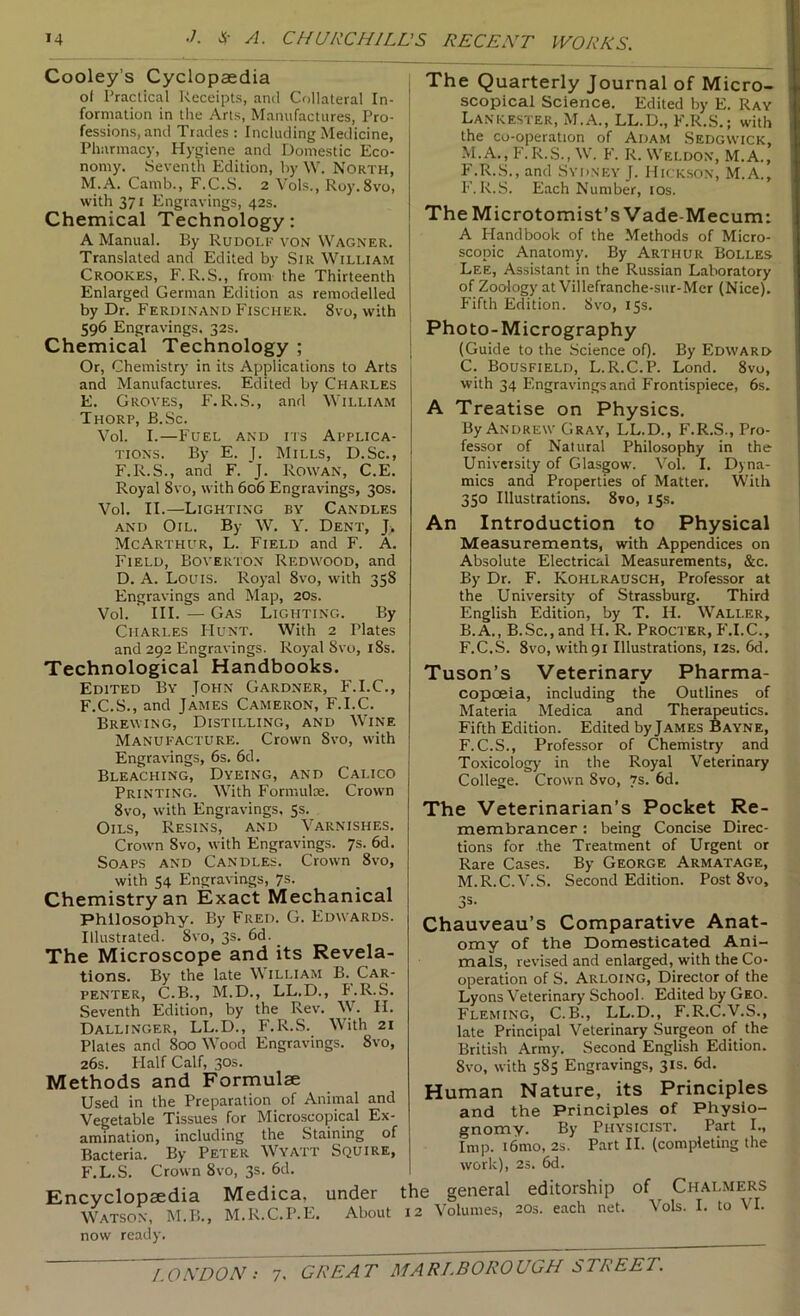 Cooley’s Cyclopaedia of Practical Receipts, and Collateral In- formation in the Arts, Manufactures, Pro- fessions, and Trades : Including Medicine, Pharmacy, Hygiene and Domestic Eco- nomy. Seventh Edition, by W. North, M.A. Camb., F.C.S. 2 Yols., Roy.Svo, with 371 Engravings, 42s. Chemical Technology: A Manual. By Rudolk von Wagner. Translated and Edited by Sir William Crookes, F. R.S., from the Thirteenth Enlarged German Edition as remodelled by Dr. Ferdinand Fischer. 8vo, with 596 Engravings. 32s. Chemical Technology ; Or, Chemistry in its Applications to Arts and Manufactures. Edited by Charles E. Groves, F.R.S., and William Thorp, B.Sc. Vol. I.—P’UEL AND ITS APPLICA- TIONS. By E. J. Mills, D.Sc., F.R.S., and F. J. Rowan, C.E. Royal 8vo, with 606 Engravings, 30s. Vol. II.—Lighting by Candles AND Oil. By W. Y. Dent, J. McArthur, L. Field and F. A. Field, Boverton Redwood, and D. A. Louis. Royal 8vo, with 358 Engravings and Map, 20s. Vol. III. — Gas Lighting. By Charles PIunt. With 2 Plates and 292 Engravings. Royal 8vo, i8s. Technological Handbooks. Edited By John Gardner, F.I.C., F. C.S., and James Cameron, F.I.C. Brewing, Distilling, and Wine Manufacture. Crown Svo, with Engravings, 6s. 6d. Bleaching, Dyeing, and Calico Printing. With Formulae. Crown Svo, with Engravings, 5s. Oils, Resins, and Varnishes. Crown Svo, with Engravings. 7s. 6d. Soaps and Candles. Crown Svo, with 54 Engravings, 7s. Chemistry an Exact Mechanical philosophy. By Fred. G. Edwards. Illustrated. Svo, 3s. 6d. _ The Microscope and its Revela- tions. By the late William B. Car- penter, C.B., M.D., LL.D., F.R.S. Seventh Edition, by the Rev. ^V. II. Dallinger, LL.D., F.R.S. With 21 Plates and 800 Wood Engravings. Svo, 26s. Half Calf, 30s. Methods and Formulae Used in the Preparation of Animal and Vegetable Tissues for Microscopical Ex- amination, including the Staining of Bacteria. By Peter Wyatt Squire, F.L.S. Crown Svo, 3s. 6d. Encyclopaedia Medica, under Watson, M.B., M.R.C.P.E. About The Quarterly Journal of Micro- scopical Science. Edited by E. Ray Lankester, M.A., LL.D., F.R.S.; with the co-operation of Adam Sedgwick, M.A., P'. R.S., W. F. R. Weldon, M.A., F.R..S., and Sydney J. Hickson, M.A., 1’’. R.S. Each Number, los. The Microtomist’s Vade-Mecum: A Handbook of the Methods of Micro- scopic Anatomy. By Arthur Bolles Lee, Assistant in the Russian Laboratory of Zoology at Villefranche-sur-Mcr (Nice). P'ifth Edition. Svo, 15s. Photo-Micrography (Guide to the Science of). By Edward C. Bousfield, L.R.C.P. Lond. Svo, with 34 Elngravingsand Frontispiece, 6s. A Treatise on Physics. By Andrew Gray, LL.D., F.R.S., Pro- fessor of Natural Philosophy in the University of Glasgow. Vol. I. Dyna- mics and Properties of Matter. With 350 Illustrations. Svo, 15s. An Introduction to Physical Measurements, with Appendices on Absolute Electrical Measurements, &c. By Dr. F. Kohlrausch, Professor at the University of Strassburg. Third English Edition, by T. H. Waller, B.A., B.Sc., and H. R. Procter, P’.I.C., F.C.S. Svo, with 91 Illustrations, 12s. 6d. Tuson’s Veterinary Pharma- copoeia, including the Outlines of Materia Medica and Therapeutics. Fifth Edition. Edited by James Bayne, F.C.S., Professor of Chemistry and Toxicology in the Royal Veterinary College. Crown Svo, 7s- 6d. The Veterinarian’s Pocket Re- membrancer : being Concise Direc- tions for the Treatment of Urgent or Rare Cases. By George Armatage, M.R.C.V.S. Second Edition. Post Svo, 3s- Chauveau’s Comparative Anat- omy of the Domesticated Ani- mals, revised and enlarged, with the Co- operation of S. Arloing, Director of the Lyons Veterinary School. Edited by Geo. Fleming, C.B., LL.D., F.R.C.V.S., late Principal Veterinary Surgeon of the British Army'. Second English Edition. Svo, with 585 Engravings, 31s. 6d. Human Nature, its Principles and the Principles of Physio- gnomy. By Physicist. Part I., Imp. i6mo, 2s. Part II. (completing the work), 2s. 6d. le general editorship of Chalmers 2 Volumes, 20s. each net. Vols. I. to VI. now ready.