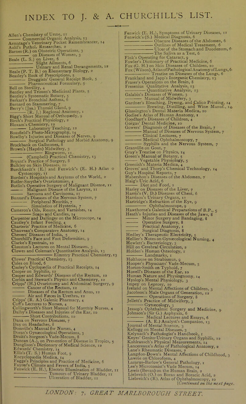 INDEX TO J. & A. CHURCHILL’S LIST. Allen's Chemistry of tJ rine, 11 Commercial Organic Analysis, 13 Armataee’s Veterinary Pocket Remembrancer, 14 Anld’s Pathol. Researches, a Barnes (R.) on Obstetric Operations, 3 on Diseases of Women, 3 Beale (L. S.) on Liver, 6 Slight Ailments, 6 Urinary and Renal Derangements, 12 Beale (P. T. B.) on Elementary Biology, 2 Beasley's Book of Prescriptions, 5 Druggists' General Receipt Book, 5 Pharmaceutical Formulary, s Bell on Sterility, 4 Bentley and Trimen’s Medicinal Plants, 5 Bentley’s Systematic Botany, 5 Berkart’s Bronchial ,^thma, 6 Bernard on Stammering, 7 Berr5’’s (Jas.) Thyroid Gland, g (R-J.) Regional Anatomy, i Bigg’s Short Manual of Orthopaedy, 9 Birch's Practical Physiologj, 2 Bloxam’s Chemistry, 12 Laboratory Teaching, 12 Bousfield’s Photo-Micrography, 14 Bowlby’s Injuries and Diseases of Nerves, 9 Surgical Pathologj' and Morbid Anatomy, 9 Brockbank on Gallstones, 8 Brown’s (Haydn) Midwifery, 3 Ringtvorm, 11 (Campbell) Practical Chemistry, 13 Bryant’s Practice of Surgery, 8 Bulkley on Skin Diseases, 10 Burckhardt’s (E.) and Fenwick’s (E. H.) Atlas o Cj-stoscopy, II Burdett’s Hospitals and Asylums of the World, 2 Butler-Smythe’s Ovariotomies, 4 Butlln’s Operative Surgery- of Malignant Disease, ii Malignant Disease of the Larynx, ii Sarcoma and Carcinoma, ii Buzzard’s Diseases of the Nervous System, 7 Peripheral Neuritis, 7 Simulation of Hysteria, 7 Cameron’s Oils, Resins, and Varnishes, 14 Soaps and Candles, 14 Carpenter and Dallinger on the Microscope, 14 Cautley’s Infant Feeding, 4 Charteris’ Practice of Medicine, 6 Chauveau’s Comparative Anatomy, 14 Chevers’ Diseases of India, 5 Churchill's Face and Foot Deformities, 9 Clarke’s Eyestrain, 10 Clouston’s Lectures on Mental Diseases, 3 Clowes and Coleman’s Quantitative Analysis, 13 Elmntry Practical Chemistry, 13 Clowes’ Practical Chemistry, 13 Coles on Blood, 6 Cooley’s Cyclopaedia of Practical Receipts, 14 Cooper on Syphilis, 12 Cooper and Edwards’ Diseases of the Rectum, 12 Corbin and Stewart’s Physics and Chemistry, 12 Cripps’ (H.) Ovariotomy and Abdominal Surgery, 9 ■ Cancer of the Rectum, 12 Diseases of the Rectum and Anus, 12 Air and Faeces in Urethra, 12 Cripps’ (R. A.) Galenic Pharmacy, 4 Cuffs Lectures to Nurses, 4 Cullingworth’s Short Manual for Monthly Nurses, 4 Dolby's Diseases and Injuries of the Ear, 10 Short Contributions, 10 Dana on Nervous Diseases, 7 Day on Headaches, 8 Domville’s Manual for Nurses, 4 Doran’s Gynaecological Operations, 3 Druitt’s Surgeon’s Vade-Mecum, 8 Duncan (A.), on Prevention of Disease in Tropics, 5 Dunglison’s Dictionary of Medical Science, 12 Edwards’ Chemistry, 14 Ellis’s(T. S.) Human Foot, 9 Flncyclopaidia Medica, 14 Eagge’s Principles and Practice of Medicine, 6 Fayrer’s Climate and Fevers of India, 5 Fenwick (E. H.), Electric Illumination of Bladder, ii Tumours of Urinary Bladder, ii Ulceration of Bladder, ii Fenwick (E. H.l, Symptoms of Urinary Diseases, it Fenwick’s (S.) liledical Diagnosis, 6 Obscure Diseases of the Abdomen, 6 Outlines of Medical Treatment, 6 Ulcer of the Stomach and Duodenum, 6- The Saliva as a Test, 6 Fink’s Operating for Cataract, 9 Fowler’s Dictionary of Practical Medicine, 6 Fox (G. H.) on Skin Diseases of Children, 10 Fox (Wilson), Atlas ofPathological Anatomy of Lungs, 6- Treatise on Diseases of the Lungs, 6 Frankland and Japp’s Inorganic Chemistry, 13 Fraser’s Operations on the Brain, 8 Fresenius Qualitative Analysis, 13 Quantitative Analysis, 13 Galabin’s Diseases of Women, 3 Manual of Midwifery, 3 Gardner’s Bleaching, Dyeing, and Calico Printing, 14 Brewing, Distilling, and Wine Manuf., 14, Glassington’s Dental Materia Medica, 10 Godlee’s Atlas of Human Anatomy, i Goodhart’s Diseases of Children, 4 Gorgas’ Dental Medicine, 10 Gowers’ Diagnosis of Diseases of the Brain, 7 Manual of Diseases of Nervous System, 7 Clinical Lectures, 7 Medical Ophthalmoscopy, 7 Syphilis and the Nervous Sj-stem, 7 Granville on Gout, 7 Gray’s Treatise on Physics, 14 Green’s Manual of Botany, 5 Vegetable Physiology, 5 Greenish’s Materia Medica, 4 Groves’ and Thorp’s Chemical Technology, 14 Guy’s Hospital Reports, 7 Habershon’s Diseases of the Abdomen, 7 Haig’s Uric Acid, 6 Diet and Food, 2 Harley on Diseases of the Liver, 7 Harris’s (V. D.) Diseases of Chest, 6 Harrison’s Urinary Organs, n Hartridge’s Refraction of the Eye, 9 Ophthalmoscope, 9 Hawthorne’s Galenical Preparations of B.P., 5 Heath’s Injuries and Diseases of the Jaws, 3 Minor Surgery and Bandaging, 8 Operative Surgery, 8 Practical Anatomy, i Surgical Diagpiosis, 8 Hed ley’s Therapeutic Electricity, 5 Hellier’s Notes on Gynecological Nursing, 4 Hewlett’s Bacteriology, 3 Hill on Cerebral Circulation, 2 Holden’s Human Osteology, i Landmarks, i Holthouse on Strabismus, 9 Hooper’s Physicians’ Vade-Mecum, 5 Horton-Smith on Tj-phoid, 7 Hovell’s Diseases of the Ear, 10 Human Nature and Physiognomy, i^ Hyslop’s Mental Physiology, 3 Impey on Leprosy, 10 Ireland on Mental Affections of Children, 3 Jacobson’s Male Organs of Generation, 12 Operations of Surgery, 8 Jellett’s Practice of Midwifery, 3 Gynaecology, 3 Jessop’s Ophthalmic Surgery and Medicine, 9 Johnson’s (Sir G.) Asphyxia, 6 Medical Lectures and Essaj-s, 6 (A. E.) Analyst’s Companion, 13 Journal of Mental Science, 3 Kellogg on Mental Diseases, 3 Kelynack’s Pathologist’s Handbook, i Keyes’ Genito-Urinary Organs and Syphilis, 12 Kohlrausch’s Physical Measurements, 14 Lancereaux’s Atlas of Pathological Anatomy, 2 Lane’s Rheumatic Diseases, 7 Langdon-Down’s Mental Affections of Childhood, 3 Lawrie on Chloroform, 4 Lazarus-Barlow’s General Pathology, i Lee’s Microtomist’s Vade Mecum, 14 Lewis (Bevan) on the Human Brain, 2 Liebreich (O.) on Borax and Boracic Acid, 2 Liebreich’s (R). Atlas of Ophthalmoscopy, 10 [Continued on the next page.