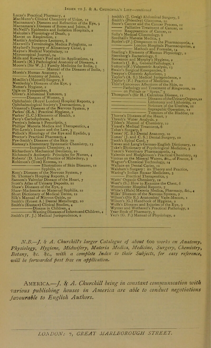 Lucas’s Practical Pharmacy, 4 MacMunn’s Clinical Chemistry of Urine, ii Macnamara’s Diseases and Refraction of the Eye, 9 Macnamara’s Diseases of Pones and Joints, 8 McNeill’s Epidemics and Isolation Hospitals, 2 Malcolm’s Physiolo^ of Death, 9 Marcet on Respiration, i Martin’s Ambulance Lectures, 8 Maxwell’s Terminologia Medica Polyglotta, 12 Maylard’s Surgery of Alimentary Canal, 9 Mayne’s Medical Vocabulary, 12 Microscopical Journal, 14 Mills and Rowan’s Fuel and its Applications, 14 Moore’s (N.) Pathological Anatomy of Diseases, 1 Moore’s (Sir W. J.) Family Medicine for India, 5 ; Manual of the Diseases of India, 5 Morris’s Human Anatomy, i ;— Anatomy of Joints, i Moullin’s (Mansell) Surgery, 8 Nettleship's Diseases of the Eye, 9 Notter’s Hygiene, 2 Ogle on Tympanites, 8 Oliver’s Abdominal 'Tumours, 3 Diseases of Women, 3 Ophthalmic (Royal London) Hospital Reports, 9 Ophthalmological Society’s Transactions, 9 Ormerod’s Diseases of the Nervous System, 7 Parkes’ (E.A.) Practical Hygiene, 2 Parkes’ (L.C.) Elements of Health, 2 Pavy’s Carbohydrates, 6 Pereira’s Selecta h Prescriptis, 5 Phillips’ Materia Medica and Therapeutics, 4 Pitt-Lewis’s Insane and the Law, 3 Pollock’s Histology of the Eye and Eyelids, 9 Proctor’s Practical Pharmacy, 4 Pye-Smith’s Diseases of the Skin 10 Ramsay’s Elementary Systematic Chemistry, 13 Inorganic Chemistry, 13 Richardson’s Mechanical Dentistry, 10 Richmond’s Antiseptic Principles for Nurses, 4 Roberts’ ID. Lloyd) Practice of Midwifery, 3 Robinson’s (Tom) Eczema, 11 Illustrations of Skin Diseases, 11 Syphilis, 11 Ross’s Diseases of the Nervous System, 7 St. Thomas’s HospitaJ Reports, 7 Sansom’s Valvular Disease of the Heart, 7 Scott’s Atlas of Urinary Deposits, ii Shaw’s Diseases of the Eye, 9 Shaw-Mackenzie on Maternal Syphilis, 12 Short Dictionary of Medical Terms, 12 Silk’s Manual of Nitrous Oxide, 10 Smith’s (Ernest A.) Dental Metallurgy, 10 Smith’s (Eustace) Clinical Studies, 4 Disease in Children, 4 Wasting DLseasesof Infants and Children, 4 Smith’s (F. J.) Medical Jurisprudence, 2 Smith’s (J. Greig) Abdominal Surgery, 8 Smith’s (Priestley) Glaucoma, 10 Snow’s Cancer and the Cancer Process, i r Palliative’Treatment of Cancer, n Reappearance of Cancer, 11 Solly’s Medical Climatology, 8 Southall’s Materia Medica, 5 Squire’s (P.) Companion to the Pharmacopoeia, 4 London Hospitals Pharmacopoeias, 4 Methods and Formulae, 14 Starling’s Elements of Human Physiology, 2 Sternberg’s Bacteriology, 6 Stevenson and Murphy’s Hygiene, 2 Sutton’s (J. B.), General Pathology, 1 Sutton’s(F.) Volumetric Analysis, 13 Swain’s Surgical Emergencies, 8 Swayne’s Obstetric Aphorisms, 3 Taylor’s (A. S.) Medical Jurisprudence, 2 ’Taylor’s (F.) Practice of Medicine, 6 Thm’s Cancerous Affections of the Skin, 10 Pathology and ’Treatment of Ringworm, 10 on Psilosis or “ Sprue,” 5 Thompson’s (Sir H.) Calculous Disease, ii DiseasesoftheUrinaryOrgans,ii Lithotomy and Mthotrity, ii Stricture of the Urethra, 11 Suprapubic Operation, ii rT Tumours of the Bladder, 11 1 home s Diseases of the Heart, 7 Thresh’s Water Analysis, 2 Tilden’s Manual of Chemistry, 12 Tirard’s Medical Treatment, 6 Tobin’s Surgery, 8 Tomes’ (C. S.) Dental Anatomy, 10 Tomes’ Q. and C. S.) Dental Surgery, 10 Tooth’s Spinal Cord, 7 Treves and Lang’s German-English Dictionary, 12 Tuke’s'Pictionary of Psychological Medicine, 3 Tuson’s Veterinary Pharmacopceia, 14 Valentin and Hodgkinson’s Practical Chemistry, 13 Vintras on the Mineral Waters, &c., of France, 8 Wagner’s Chemical Technology, 14 Wallace on Dental Caries, to Walshara’s Surgery: its ’Theory and Practice, Waring’s Indian Bazaar Medicines, s Practical Therapeutics, s Watts’ Organic Chemistry, 12 West’s (S.) How to Examine the Chest, 6 Westminster Hospital Reports, 7 White’s (Hale) Materia Kledica, Pharmacy, &c., 4 Wilks’ Diseases of the Nervous System, 7 Wilson’s (Sir E.) Anatomists’ Vade-Mecum, i Wilson’s (G.) Handbook of Hygiene, 2 Wolfe’s Diseases and Injuries of the Eye, 9 Wynter and Wethered’s Practical Pathology, t Year-Book of Pharmacy, 5 Yeo’s (G. F.) Manual of Physiology, 2 N.B.—J. A. ChurchilPs larger Catalogue of about 600 luorks on Anatomy, Physiology, Hygiene, Midwifery, Materia Medica, Medicine, Surgery, Chemistry, Botany, Sfc. ^'C., with a complete Index to their Subjects, for easy reference, will be forwarded post free on application. America.—J. 4* -A- Churchill bemg in constant communication xvith ^carious publishing houses in America are able to conduct negotiations favourable to English Authors.