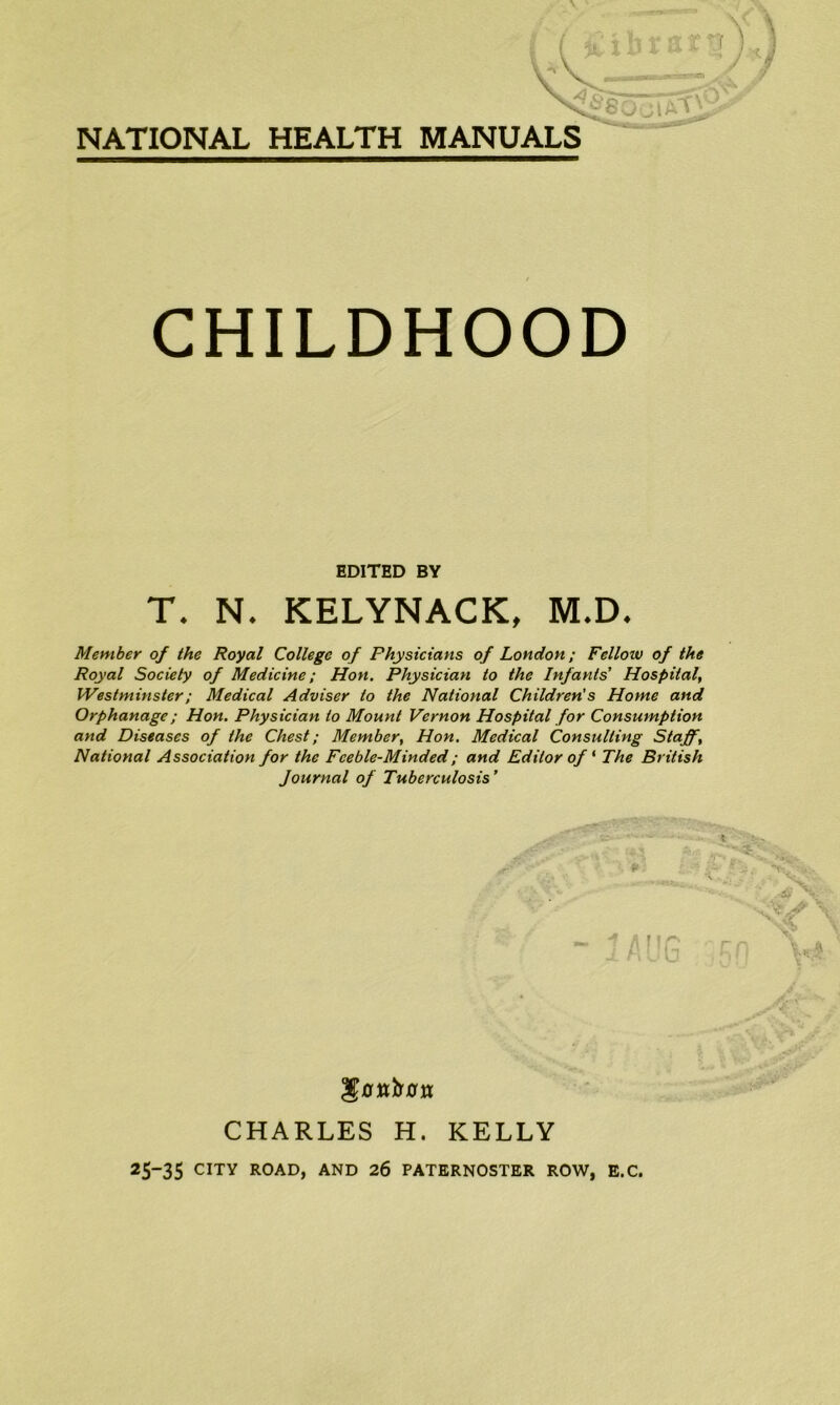 NATIONAL HEALTH MANUALS CHILDHOOD EDITED BY T. N. KELYNACK, M.D. Member of the Royal College of Physicians of London; Felloiv of the Royal Society of Medicine; Hon. Physician to the Infants' Hospital, Westminster; Medical Adviser to the National Children's Home and Orphanage; Hon. Physician to Mount Vernon Hospital for Consumption and Diseases of the Chest; Member, Hon. Medical Consulting Staff, National Association for the Feeble-Minded; and Editor of * The British Journal of Tuberculosis' CHARLES H. KELLY 25“35 CITY ROAD, AND 26 PATERNOSTER ROW, E.C.