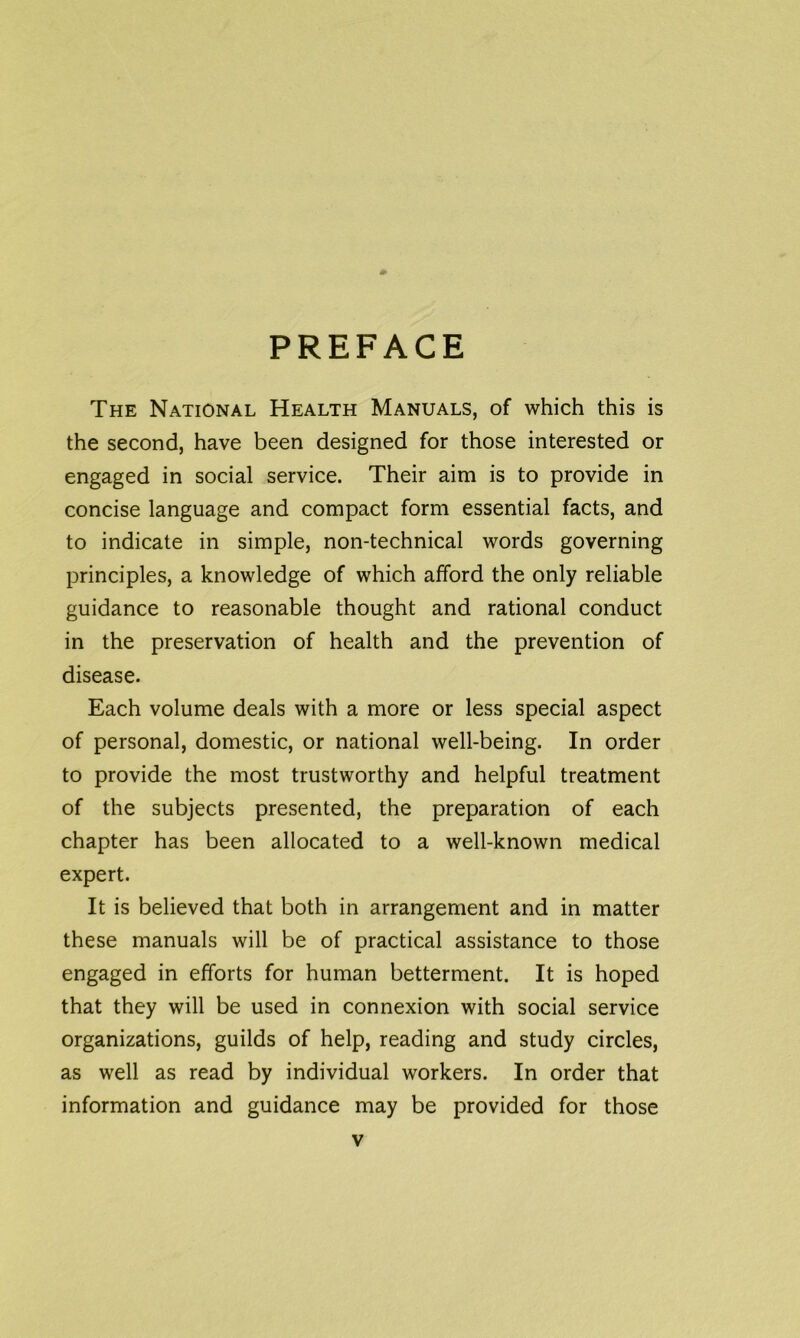 PREFACE The National Health Manuals, of which this is the second, have been designed for those interested or engaged in social service. Their aim is to provide in concise language and compact form essential facts, and to indicate in simple, non-technical words governing principles, a knowledge of which afford the only reliable guidance to reasonable thought and rational conduct in the preservation of health and the prevention of disease. Each volume deals with a more or less special aspect of personal, domestic, or national well-being. In order to provide the most trustworthy and helpful treatment of the subjects presented, the preparation of each chapter has been allocated to a well-known medical expert. It is believed that both in arrangement and in matter these manuals will be of practical assistance to those engaged in efforts for human betterment. It is hoped that they will be used in connexion with social service organizations, guilds of help, reading and study circles, as well as read by individual workers. In order that information and guidance may be provided for those