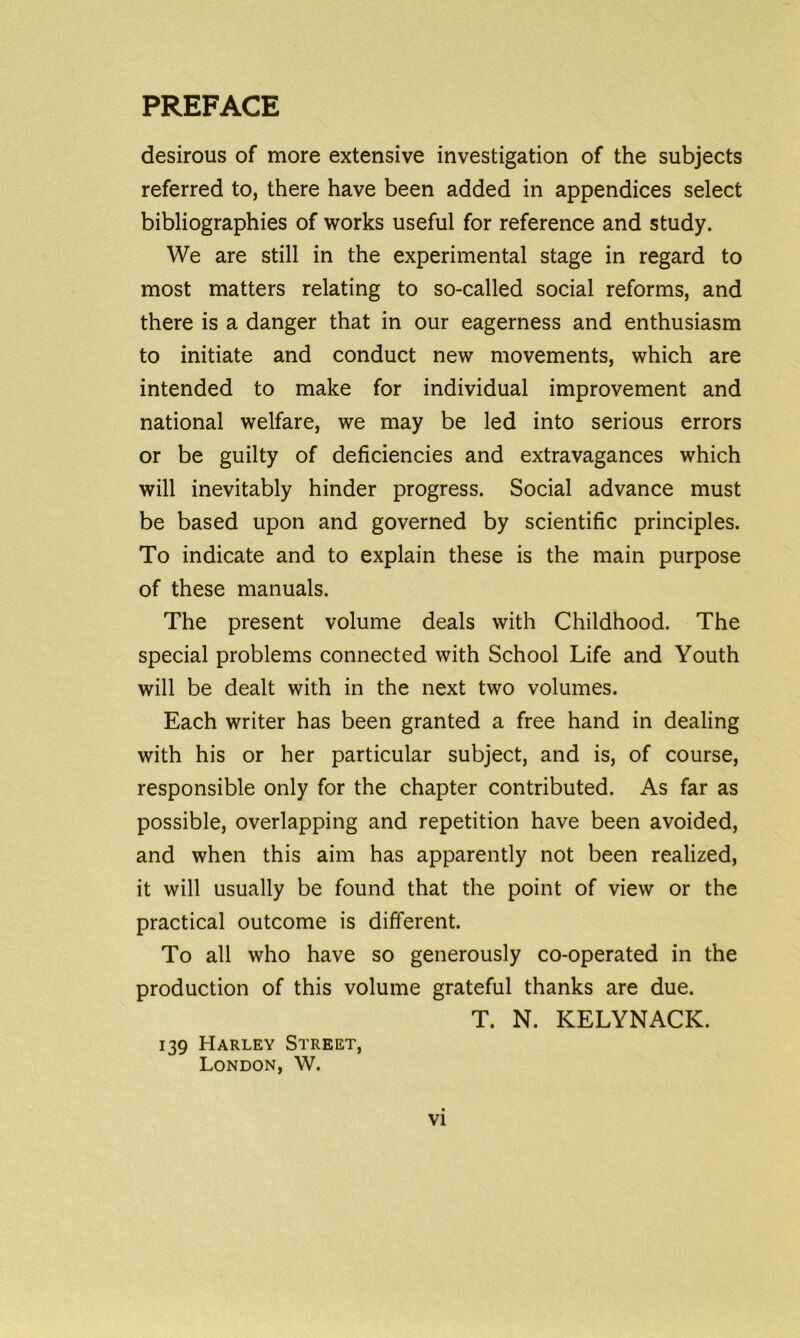 desirous of more extensive investigation of the subjects referred to, there have been added in appendices select bibliographies of works useful for reference and study. We are still in the experimental stage in regard to most matters relating to so-called social reforms, and there is a danger that in our eagerness and enthusiasm to initiate and conduct new movements, which are intended to make for individual improvement and national welfare, we may be led into serious errors or be guilty of deficiencies and extravagances which will inevitably hinder progress. Social advance must be based upon and governed by scientific principles. To indicate and to explain these is the main purpose of these manuals. The present volume deals with Childhood. The special problems connected with School Life and Youth will be dealt with in the next two volumes. Each writer has been granted a free hand in dealing with his or her particular subject, and is, of course, responsible only for the chapter contributed. As far as possible, overlapping and repetition have been avoided, and when this aim has apparently not been realized, it will usually be found that the point of view or the practical outcome is different. To all who have so generously co-operated in the production of this volume grateful thanks are due. T. N. KELYNACK. 139 Harley Street, London, W.