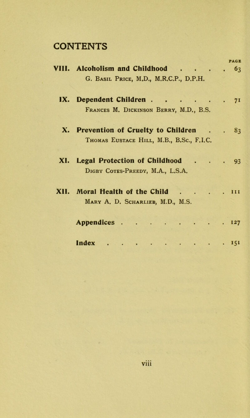 PAGE VIII. Alcoholism and Childhood .... 63 G. Basil Price, M.D., M.R.C.P., D.P.H. IX. Dependent Children 71 Frances M. Dickinson Berry, M.D., B.S. X. Prevention of Cruelty to Children 83 Thomas Eustace Hill, M.B., B.Sc., F.I.C. XI. Legal Protection of Childhood ... 93 Digey Cotes-Preedy, M.A., L.S.A. XII. Moral Health of the Child .111 Mary A. D. Scharlieb, M.D., M.S. Appendices 127 Index • 151