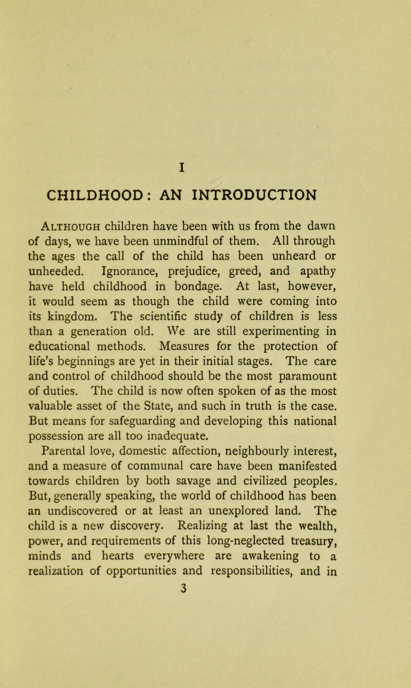 CHILDHOOD: AN INTRODUCTION Although children have been with us from the dawn of days, we have been unmindful of them. All through the ages the call of the child has been unheard or unheeded. Ignorance, prejudice, greed, and apathy have held childhood in bondage. At last, however, it would seem as though the child were coming into its kingdom. The scientific study of children is less than a generation old. We are still experimenting in educational methods. Measures for the protection of life’s beginnings are yet in their initial stages. The care and control of childhood should be the most paramount of duties. The child is now often spoken of as the most valuable asset of the State, and such in truth is the case. But means for safeguarding and developing this national possession are all too inadequate. Parental love, domestic affection, neighbourly interest, and a measure of communal care have been manifested towards children by both savage and civilized peoples. But, generally speaking, the world of childhood has been an undiscovered or at least an unexplored land. The child is a new discovery. Realizing at last the wealth, power, and requirements of this long-neglected treasury, minds and hearts everywhere are awakening to a realization of opportunities and responsibilities, and in