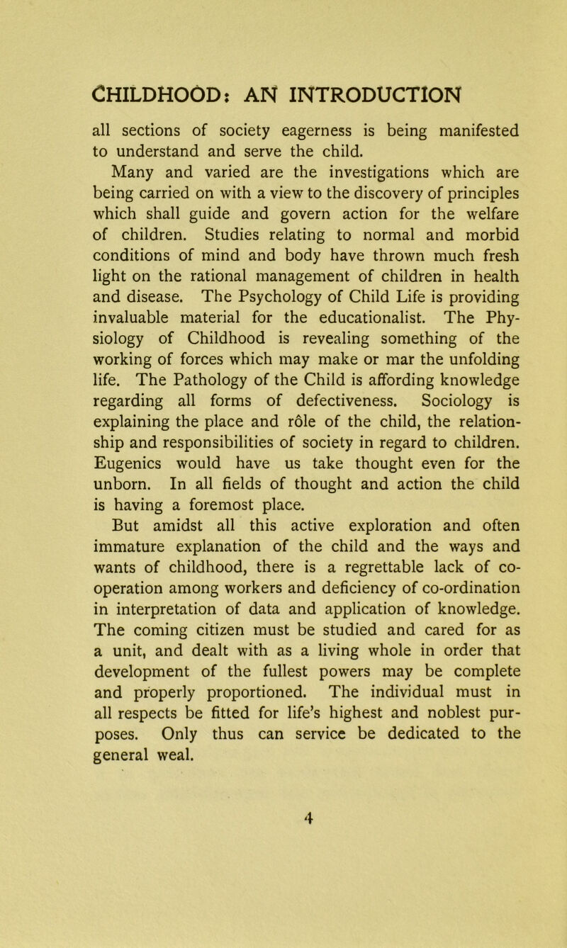 CHILDHOOD: AN INTRODUCTION all sections of society eagerness is being manifested to understand and serve the child. Many and varied are the investigations which are being carried on with a view to the discovery of principles which shall guide and govern action for the welfare of children. Studies relating to normal and morbid conditions of mind and body have thrown much fresh light on the rational management of children in health and disease. The Psychology of Child Life is providing invaluable material for the educationalist. The Phy- siology of Childhood is revealing something of the working of forces which may make or mar the unfolding life. The Pathology of the Child is affording knowledge regarding all forms of defectiveness. Sociology is explaining the place and role of the child, the relation- ship and responsibilities of society in regard to children. Eugenics would have us take thought even for the unborn. In all fields of thought and action the child is having a foremost place. But amidst all this active exploration and often immature explanation of the child and the ways and wants of childhood, there is a regrettable lack of co- operation among workers and deficiency of co-ordination in interpretation of data and application of knowledge. The coming citizen must be studied and cared for as a unit, and dealt with as a living whole in order that development of the fullest powers may be complete and properly proportioned. The individual must in all respects be fitted for life’s highest and noblest pur- poses. Only thus can service be dedicated to the general weal.