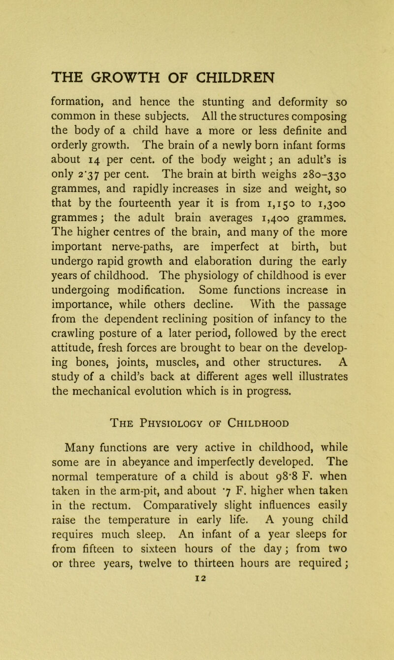 formation, and hence the stunting and deformity so common in these subjects. All the structures composing the body of a child have a more or less definite and orderly growth. The brain of a newly born infant forms about 14 per cent, of the body weight; an adult’s is only 2’37 per cent. The brain at birth weighs 280-330 grammes, and rapidly increases in size and weight, so that by the fourteenth year it is from 1,150 to 1,300 grammes; the adult brain averages 1,400 grammes. The higher centres of the brain, and many of the more important nerve-paths, are imperfect at birth, but undergo rapid growth and elaboration during the early years of childhood. The physiology of childhood is ever undergoing modification. Some functions increase in importance, while others decline. With the passage from the dependent reclining position of infancy to the crawling posture of a later period, followed by the erect attitude, fresh forces are brought to bear on the develop- ing bones, joints, muscles, and other structures. A study of a child’s back at different ages well illustrates the mechanical evolution which is in progress. The Physiology of Childhood Many functions are very active in childhood, while some are in abeyance and imperfectly developed. The normal temperature of a child is about 98‘8 F. when taken in the arm-pit, and about 7 F. higher when taken in the rectum. Comparatively slight influences easily raise the temperature in early life. A young child requires much sleep. An infant of a year sleeps for from fifteen to sixteen hours of the day; from two or three years, twelve to thirteen hours are required;