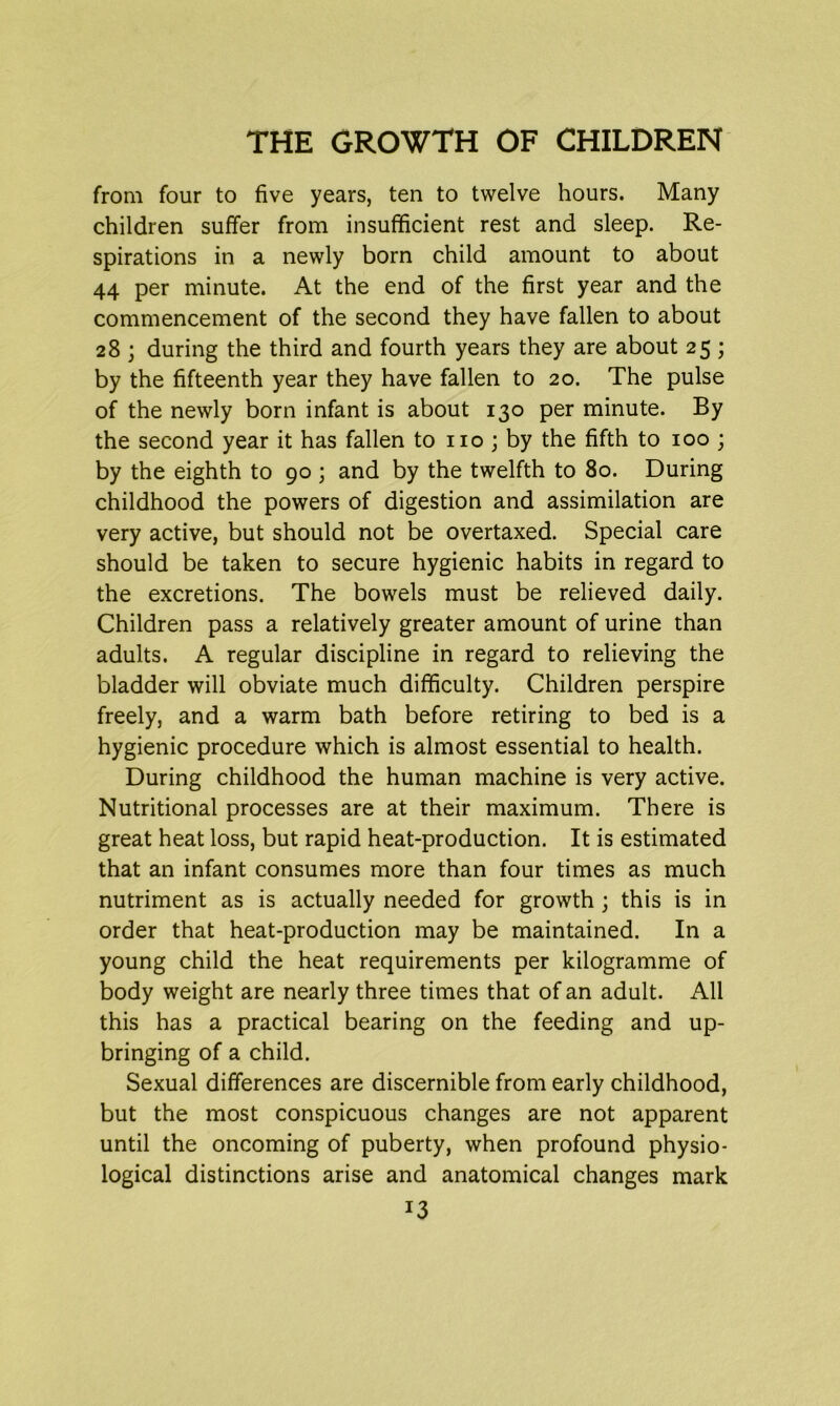 from four to five years, ten to twelve hours. Many children suffer from insufficient rest and sleep. Re- spirations in a newly born child amount to about 44 per minute. At the end of the first year and the commencement of the second they have fallen to about 28 ; during the third and fourth years they are about 25 ; by the fifteenth year they have fallen to 20. The pulse of the newly born infant is about 130 per minute. By the second year it has fallen to no; by the fifth to 100 ; by the eighth to 90 ; and by the twelfth to 80. During childhood the powers of digestion and assimilation are very active, but should not be overtaxed. Special care should be taken to secure hygienic habits in regard to the excretions. The bowels must be relieved daily. Children pass a relatively greater amount of urine than adults. A regular discipline in regard to relieving the bladder will obviate much difficulty. Children perspire freely, and a warm bath before retiring to bed is a hygienic procedure which is almost essential to health. During childhood the human machine is very active. Nutritional processes are at their maximum. There is great heat loss, but rapid heat-production. It is estimated that an infant consumes more than four times as much nutriment as is actually needed for growth ; this is in order that heat-production may be maintained. In a young child the heat requirements per kilogramme of body weight are nearly three times that of an adult. All this has a practical bearing on the feeding and up- bringing of a child. Sexual differences are discernible from early childhood, but the most conspicuous changes are not apparent until the oncoming of puberty, when profound physio- logical distinctions arise and anatomical changes mark