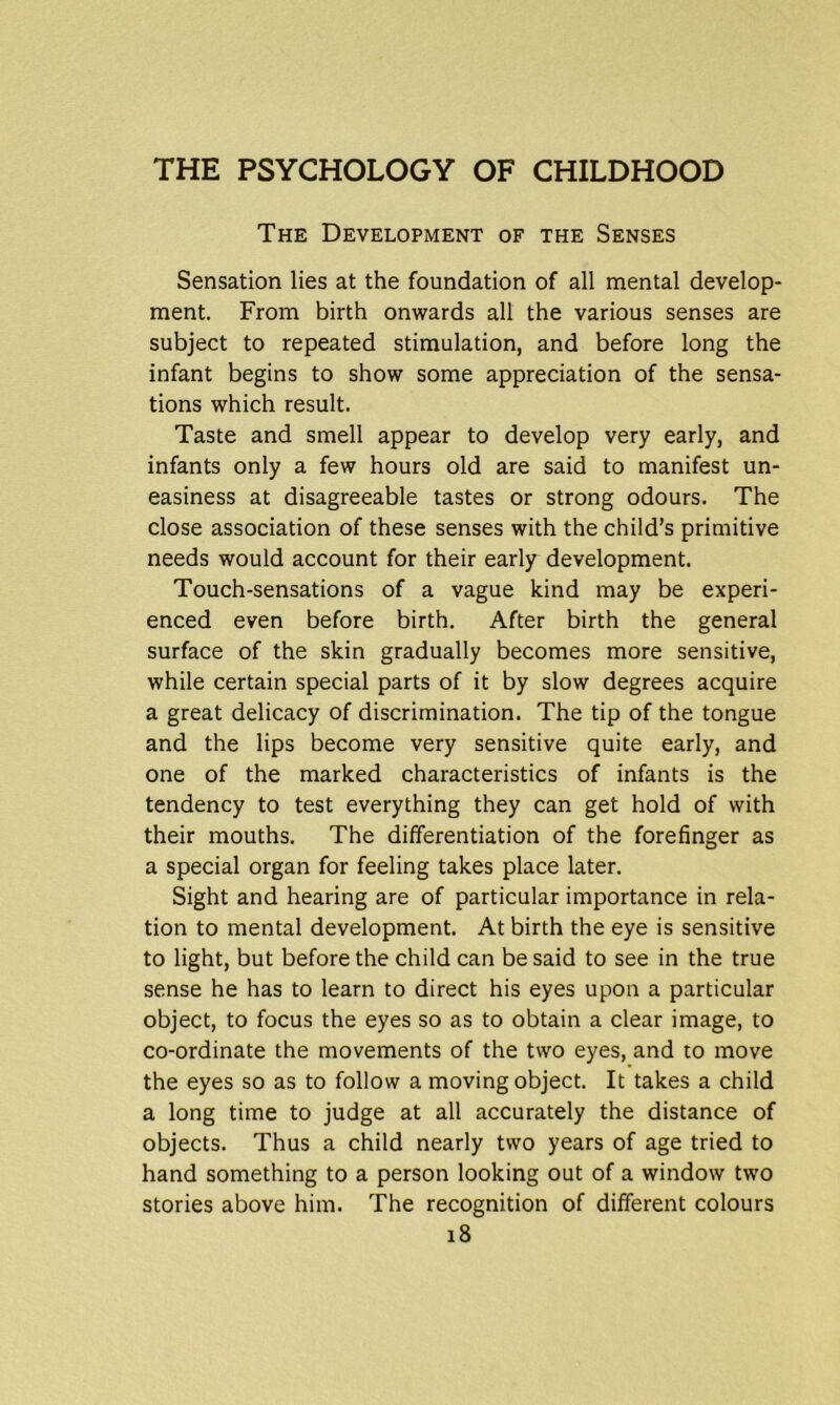 The Development of the Senses Sensation lies at the foundation of all mental develop- ment. From birth onwards all the various senses are subject to repeated stimulation, and before long the infant begins to show some appreciation of the sensa- tions which result. Taste and smell appear to develop very early, and infants only a few hours old are said to manifest un- easiness at disagreeable tastes or strong odours. The close association of these senses with the child’s primitive needs would account for their early development. Touch-sensations of a vague kind may be experi- enced even before birth. After birth the general surface of the skin gradually becomes more sensitive, while certain special parts of it by slow degrees acquire a great delicacy of discrimination. The tip of the tongue and the lips become very sensitive quite early, and one of the marked characteristics of infants is the tendency to test everything they can get hold of with their mouths. The differentiation of the forefinger as a special organ for feeling takes place later. Sight and hearing are of particular importance in rela- tion to mental development. At birth the eye is sensitive to light, but before the child can be said to see in the true sense he has to learn to direct his eyes upon a particular object, to focus the eyes so as to obtain a clear image, to co-ordinate the movements of the two eyes, and to move the eyes so as to follow a moving object. It takes a child a long time to judge at all accurately the distance of objects. Thus a child nearly two years of age tried to hand something to a person looking out of a window two stories above him. The recognition of different colours