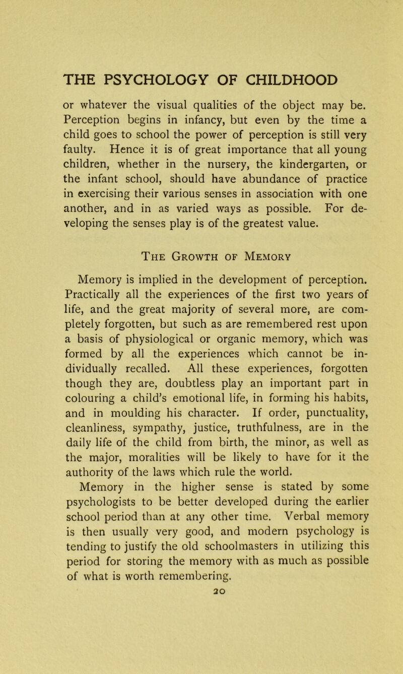 or whatever the visual qualities of the object may be. Perception begins in infancy, but even by the time a child goes to school the power of perception is still very faulty. Hence it is of great importance that all young children, whether in the nursery, the kindergarten, or the infant school, should have abundance of practice in exercising their various senses in association with one another, and in as varied ways as possible. For de- veloping the senses play is of the greatest value. The Growth of Memory Memory is implied in the development of perception. Practically all the experiences of the first two years of life, and the great majority of several more, are com- pletely forgotten, but such as are remembered rest upon a basis of physiological or organic memory, which was formed by all the experiences which cannot be in- dividually recalled. All these experiences, forgotten though they are, doubtless play an important part in colouring a child’s emotional life, in forming his habits, and in moulding his character. If order, punctuality, cleanliness, sympathy, justice, truthfulness, are in the daily life of the child from birth, the minor, as well as the major, moralities will be likely to have for it the authority of the laws which rule the world. Memory in the higher sense is stated by some psychologists to be better developed during the earlier school period than at any other time. Verbal memory is then usually very good, and modern psychology is tending to justify the old schoolmasters in utilizing this period for storing the memory with as much as possible of what is worth remembering.