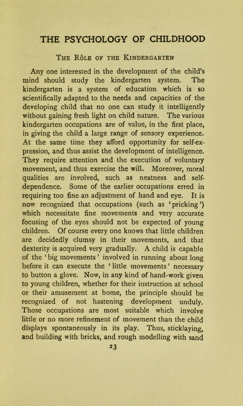 The Role of the Kindergarten Any one interested in the development of the child’s mind should study the kindergarten system. The kindergarten is a system of education which is so scientifically adapted to the needs and capacities of the developing child that no one can study it intelligently without gaining fresh light on child nature. The various kindergarten occupations are of value, in the first place, in giving the child a large range of sensory experience. At the same time they afford opportunity for self-ex- pression, and thus assist the development of intelligence. They require attention and the execution of voluntary movement, and thus exercise the will. Moreover, moral qualities are involved, such as neatness and self- dependence. Some of the earlier occupations erred in requiring too fine an adjustment of hand and eye. It is now recognized that occupations (such as ‘pricking’) which necessitate fine movements and very accurate focusing of the eyes should not be expected of young children. Of course every one knows that little children are decidedly clumsy in their movements, and that dexterity is acquired very gradually. A child is capable of the ‘big movements’ involved in running about long before it can execute the ‘ little movements ’ necessary to button a glove. Now, in any kind of hand-work given to young children, whether for their instruction at school or their amusement at home, the principle should be recognized of not hastening development unduly. Those occupations are most suitable which involve little or no more refinement of movement than the child displays spontaneously in its play. Thus, sticklaying, and building with bricks, and rough modelling with sand