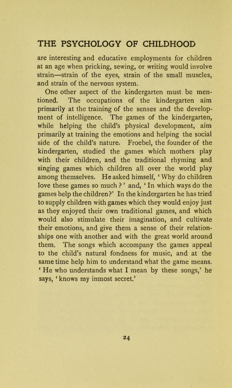 are interesting and educative employments for children at an age when pricking, sewing, or writing would involve strain—strain of the eyes, strain of the small muscles, and strain of the nervous system. One other aspect of the kindergarten must be men- tioned. The occupations of the kindergarten aim primarily at the training of the senses and the develop- ment of intelligence. The games of the kindergarten, while helping the child’s physical development, aim primarily at training the emotions and helping the social side of the child’s nature. Froebel, the founder of the kindergarten, studied the games which mothers play with their children, and the traditional rhyming and singing games which children all over the world play among themselves. He asked himself, ‘ Why do children love these games so much ? ’ and, ‘ In which ways do the games help the children?’ In the kindergarten he has tried to supply children with games which they would enjoy just as they enjoyed their own traditional games, and which would also stimulate their imagination, and cultivate their emotions, and give them a sense of their relation- ships one with another and with the great world around them. The songs which accompany the games appeal to the child’s natural fondness for music, and at the same time help him to understand what the game means. ‘ He who understands what I mean by these songs,’ he says, ‘ knows my inmost secret.’