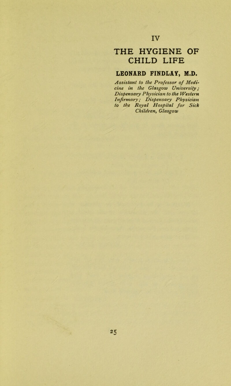 THE HYGIENE OF CHILD LIFE LEONARD FINDLAY, M.D. Assistant to the Professor of Medi- cine in the Glasgow University; Dispensary Physician to the Western Infirmary; Dispensary Physician to the Royal Hospital for Sick Children, Glasgow