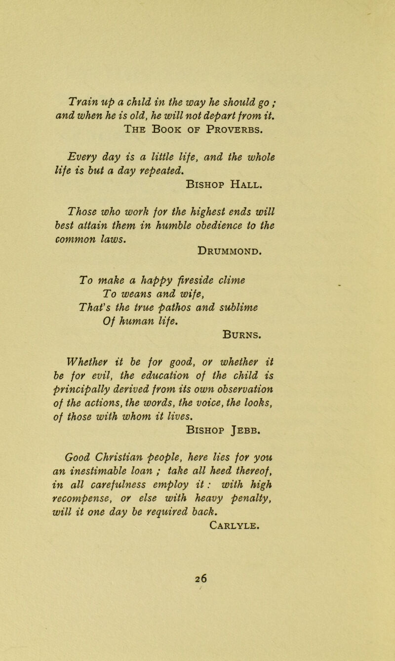 Train up a child in the way he should go ; and when he is old, he will not depart from it. The Book of Proverbs. Every day is a little life, and the whole life is but a day repeated. Bishop Hall. Those who work for the highest ends will best attain them in humble obedience to the common laws. Drummond. To make a happy fireside clime To weans and wife, That's the true pathos and sublime Of human life. Burns. Whether it be for good, or whether it be for evil, the education of the child is principally derived from its own observation of the actions, the words, the voice, the looks, of those with whom it lives. Bishop Jebb. Good Christian people, here lies for you an inestimable loan ; take all heed thereof, in all carefulness employ it: with high recompense, or else with heavy penalty, will it one day be required back. Carlyle.