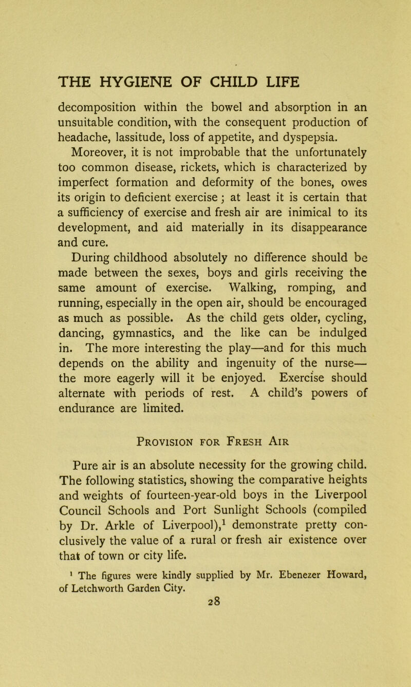 decomposition within the bowel and absorption in an unsuitable condition, with the consequent production of headache, lassitude, loss of appetite, and dyspepsia. Moreover, it is not improbable that the unfortunately too common disease, rickets, which is characterized by imperfect formation and deformity of the bones, owes its origin to deficient exercise; at least it is certain that a sufficiency of exercise and fresh air are inimical to its development, and aid materially in its disappearance and cure. During childhood absolutely no difference should be made between the sexes, boys and girls receiving the same amount of exercise. Walking, romping, and running, especially in the open air, should be encouraged as much as possible. As the child gees older, cycling, dancing, gymnastics, and the like can be indulged in. The more interesting the play—and for this much depends on the ability and ingenuity of the nurse— the more eagerly will it be enjoyed. Exercise should alternate with periods of rest. A child’s powers of endurance are limited. Provision for Fresh Air Pure air is an absolute necessity for the growing child. The following statistics, showing the comparative heights and weights of fourteen-year-old boys in the Liverpool Council Schools and Port Sunlight Schools (compiled by Dr. Arkle of Liverpool),1 demonstrate pretty con- clusively the value of a rural or fresh air existence over that of town or city life. 1 The figures were kindly supplied by Mr. Ebenezer Howard, of Letchworth Garden City.