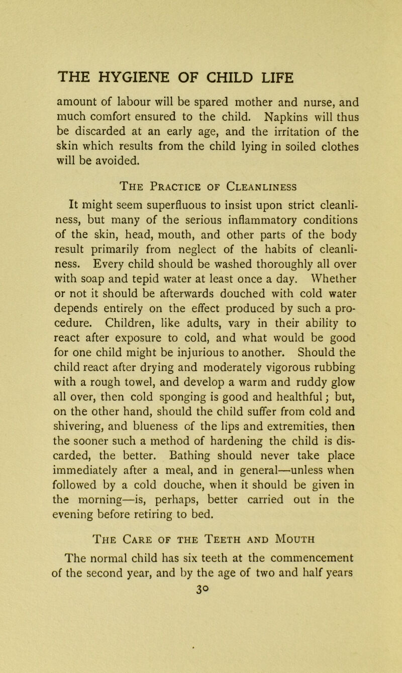 amount of labour will be spared mother and nurse, and much comfort ensured to the child. Napkins will thus be discarded at an early age, and the irritation of the skin which results from the child lying in soiled clothes will be avoided. The Practice of Cleanliness It might seem superfluous to insist upon strict cleanli- ness, but many of the serious inflammatory conditions of the skin, head, mouth, and other parts of the body result primarily from neglect of the habits of cleanli- ness. Every child should be washed thoroughly all over with soap and tepid water at least once a day. Whether or not it should be afterwards douched with cold water depends entirely on the effect produced by such a pro- cedure. Children, like adults, vary in their ability to react after exposure to cold, and what would be good for one child might be injurious to another. Should the child react after drying and moderately vigorous rubbing with a rough towel, and develop a warm and ruddy glow all over, then cold sponging is good and healthful; but, on the other hand, should the child suffer from cold and shivering, and blueness of the lips and extremities, then the sooner such a method of hardening the child is dis- carded, the better. Bathing should never take place immediately after a meal, and in general—unless when followed by a cold douche, when it should be given in the morning—is, perhaps, better carried out in the evening before retiring to bed. The Care of the Teeth and Mouth The normal child has six teeth at the commencement of the second year, and by the age of two and half years 3o