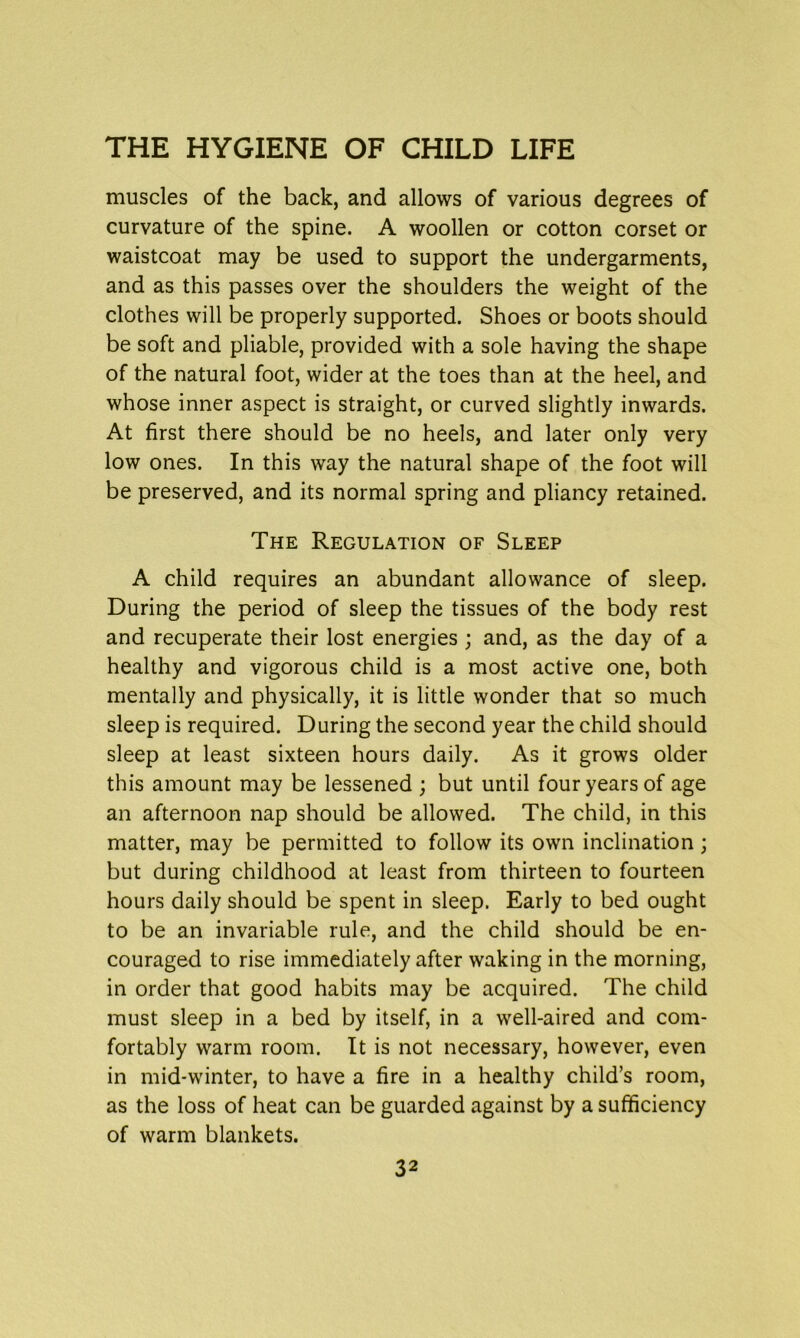 muscles of the back, and allows of various degrees of curvature of the spine. A woollen or cotton corset or waistcoat may be used to support the undergarments, and as this passes over the shoulders the weight of the clothes will be properly supported. Shoes or boots should be soft and pliable, provided with a sole having the shape of the natural foot, wider at the toes than at the heel, and whose inner aspect is straight, or curved slightly inwards. At first there should be no heels, and later only very low ones. In this way the natural shape of the foot will be preserved, and its normal spring and pliancy retained. The Regulation of Sleep A child requires an abundant allowance of sleep. During the period of sleep the tissues of the body rest and recuperate their lost energies ; and, as the day of a healthy and vigorous child is a most active one, both mentally and physically, it is little wonder that so much sleep is required. During the second year the child should sleep at least sixteen hours daily. As it grows older this amount may be lessened ; but until four years of age an afternoon nap should be allowed. The child, in this matter, may be permitted to follow its own inclination; but during childhood at least from thirteen to fourteen hours daily should be spent in sleep. Early to bed ought to be an invariable rule, and the child should be en- couraged to rise immediately after waking in the morning, in order that good habits may be acquired. The child must sleep in a bed by itself, in a well-aired and com- fortably warm room. It is not necessary, however, even in mid-winter, to have a fire in a healthy child’s room, as the loss of heat can be guarded against by a sufficiency of warm blankets.
