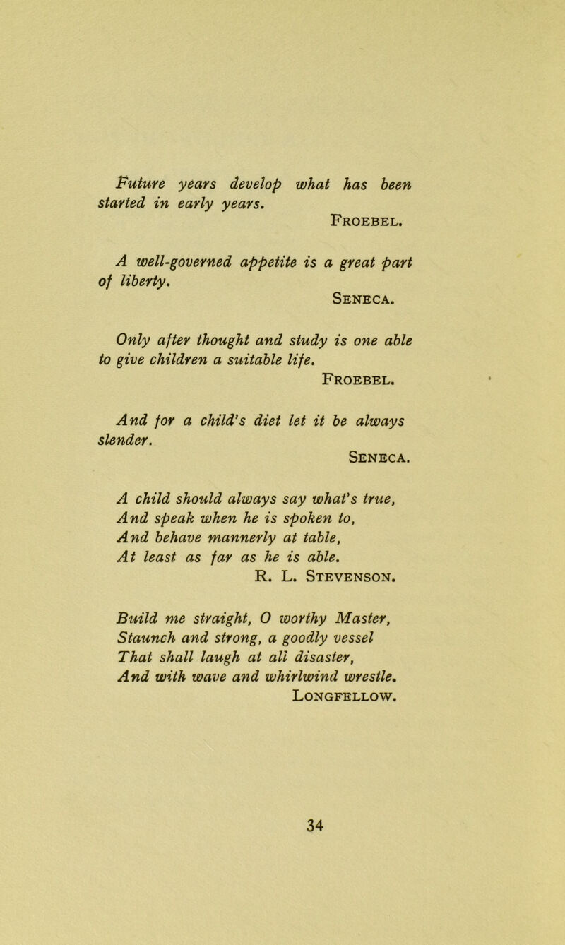 Future years develop what has been started in early years. Froebel. A well-governed appetite is a great part of liberty. Seneca. Only after thought and study is one able to give children a suitable life. Froebel. And for a child’s diet let it be always slender. Seneca. A child should always say what's true, And speak when he is spoken to, And behave mannerly at table, At least as far as he is able. R. L. Stevenson. Build me straight, O worthy Master, Staunch and strong, a goodly vessel That shall laugh at all disaster, And with wave and whirlwind wrestle. Longfellow.