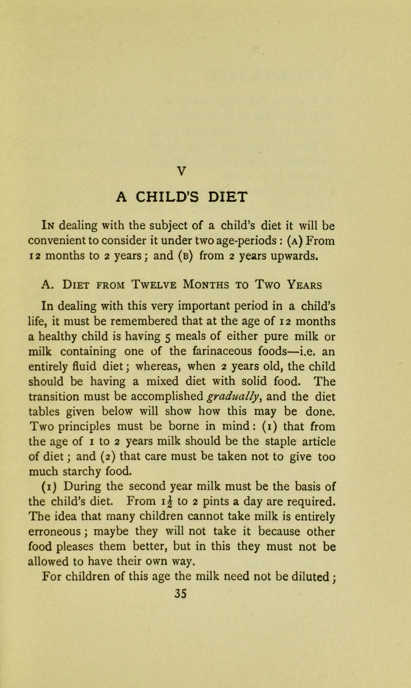 A CHILD’S DIET In dealing with the subject of a child’s diet it will be convenient to consider it under two age-periods : (a) From 12 months to 2 years; and (b) from 2 years upwards. A. Diet from Twelve Months to Two Years In dealing with this very important period in a child’s life, it must be remembered that at the age of 12 months a healthy child is having 5 meals of either pure milk or milk containing one of the farinaceous foods—i.e. an entirely fluid diet; whereas, when 2 years old, the child should be having a mixed diet with solid food. The transition must be accomplished gradually, and the diet tables given below will show how this may be done. Two principles must be borne in mind: (1) that from the age of 1 to 2 years milk should be the staple article of diet; and (2) that care must be taken not to give too much starchy food. (1) During the second year milk must be the basis of the child’s diet. From i| to 2 pints a day are required. The idea that many children cannot take milk is entirely erroneous; maybe they will not take it because other food pleases them better, but in this they must not be allowed to have their own way. For children of this age the milk need not be diluted ;