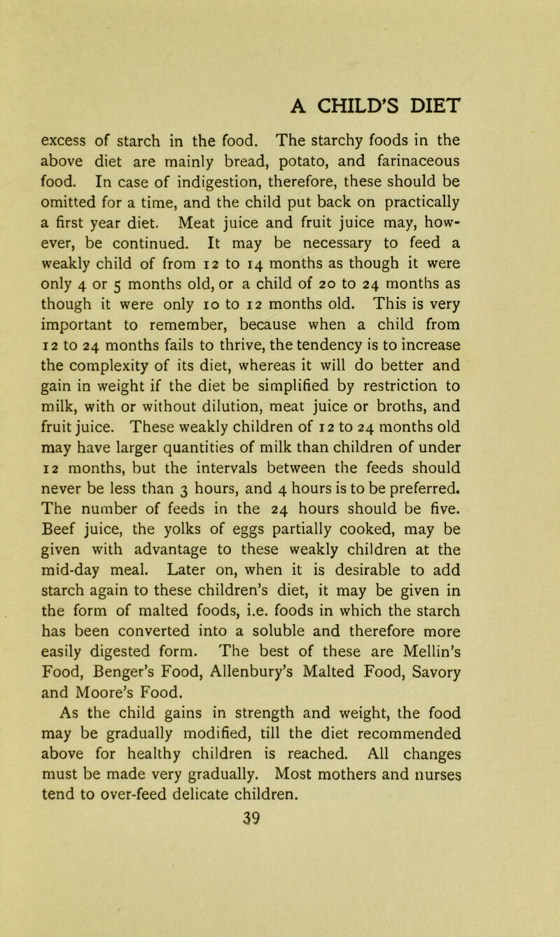 excess of starch in the food. The starchy foods in the above diet are mainly bread, potato, and farinaceous food. In case of indigestion, therefore, these should be omitted for a time, and the child put back on practically a first year diet. Meat juice and fruit juice may, how- ever, be continued. It may be necessary to feed a weakly child of from 12 to 14 months as though it were only 4 or 5 months old, or a child of 20 to 24 months as though it were only 10 to 12 months old. This is very important to remember, because when a child from 12 to 24 months fails to thrive, the tendency is to increase the complexity of its diet, whereas it will do better and gain in weight if the diet be simplified by restriction to milk, with or without dilution, meat juice or broths, and fruit juice. These weakly children of 12 to 24 months old may have larger quantities of milk than children of under 12 months, but the intervals between the feeds should never be less than 3 hours, and 4 hours is to be preferred. The number of feeds in the 24 hours should be five. Beef juice, the yolks of eggs partially cooked, may be given with advantage to these weakly children at the mid-day meal. Later on, when it is desirable to add starch again to these children’s diet, it may be given in the form of malted foods, i.e. foods in which the starch has been converted into a soluble and therefore more easily digested form. The best of these are Mellin’s Food, Benger’s Food, Allenbury’s Malted Food, Savory and Moore’s Food. As the child gains in strength and weight, the food may be gradually modified, till the diet recommended above for healthy children is reached. All changes must be made very gradually. Most mothers and nurses tend to over-feed delicate children.