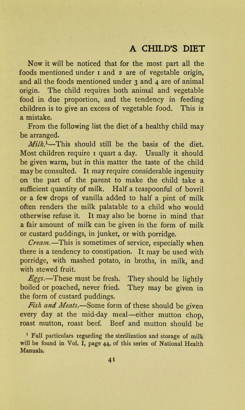 Now it will be noticed that for the most part all the foods mentioned under i and 2 are of vegetable origin, and all the foods mentioned under 3 and 4 are of animal origin. The child requires both animal and vegetable food in due proportion, and the tendency in feeding children is to give an excess of vegetable food. This is a mistake. From the following list the diet of a healthy child may be arranged. Milk}—This should still be the basis of the diet. Most children require 1 quart a day. Usually it should be given warm, but in this matter the taste of the child may be consulted. It may require considerable ingenuity on the part of the parent to make the child take a sufficient quantity of milk. Half a teaspoonful of bovril or a few drops of vanilla added to half a pint of milk often renders the milk palatable to a child who would otherwise refuse it. It may also be borne in mind that a fair amount of milk can be given in the form of milk or custard puddings, in junket, or with porridge. Cream.—This is sometimes of service, especially when there is a tendency to constipation. It may be used with porridge, with mashed potato, in broths, in milk, and with stewed fruit. Egg5.—These must be fresh. They should be lightly boiled or poached, never fried. They may be given in the form of custard puddings. Fish and Meats.—Some form of these should be given every day at the mid-day meal—either mutton chop, roast mutton, roast beef. Beef and mutton should be 1 Full particulars regarding the sterilization and storage of milk will be found in Vol. I, page 44, of this series of National Health Manuals.